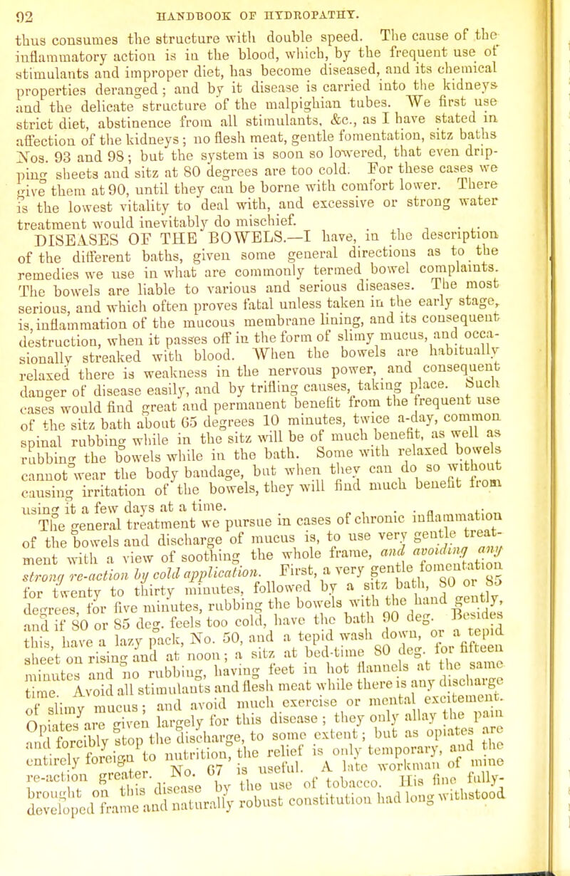 thus consumes the structure with double speed. The cause of the- inflammatory action is in the blood, which, by the frequent use ot stimulants and improper diet, has become diseased, and its chemical properties deranged; and by it disease is carried into the kidneys and the delicate structure of the malpighian tubes. ¥e first use strict diet, abstinence from all stimulants, &c, as I have stated in affection of the kidneys ; no flesh meat, gentle fomentation, sitz baths Nos 93 and 9S; but the system is soon so lowed, that even drip- pine sheets and sitz at 80 degrees are too cold. For these cases we give them at 90, until they can be borne with comfort lower. There is the lowest vitality to deal with, and excessive or strong water treatment would inevitably do mischief. DISEASES OF THE BOWELS.—I have, in the description of the different baths, given some general directions as to the remedies we use in what are commonly termed bowel complaints The bowels are liable to various and serious diseases. The most serious and which often proves fatal unless taken m the early stage, is inflammation of the mucous membrane lining, and its consequent destruction, when it passes off in the form of slimy mucus and occa- sionally streaked with blood. When the bowels are habitually relaxed there is weakness in the nervous power and consequent darker of disease easily, and by trifling causes taking place. Such oases would find great and permanent benefit from the frequent use of the sitz bath about 65 degrees 10 minutes, twice a-day, common spinal rubbing while in the sitz will be of much benefit, asi well as rubbing the bowels while in the bath. Some with relaxed bowels cannot wear the body bandage, but when they can do so without causing irritation of the bowels, they will find much benefit horn usin it a few days at a time. . . . The general treatment we pursue in cases of chronic inflammation of the bowels and discharge of mucus is, to use very gentle treat- ment with a view of soothing the whole frame, and strong reaction by cold application First, a very gentle fbmentation for twenty to thirty minutes, followed by a sitz bath, 80 oi bo degrees, for five minutes, rubbing the bowels with the hand gen% and if SO or 85 deg. feels too cold have the bath 90 deg Besides this have a lazy pack, No. 50, and a tep.d wash do\ n, or a tepid sheet on ring and at'noon; a sitz at bed-time 80 deg lor fifteen minute? and no rubbing, having feet in hot flannels at the same t me Avoid all stimulants and flesh meat while there is any discharge of slimy mucus; and avoid much exercise or menta excitement. Ooh es are given largely for this disease ; they only allay the pain cnfirely foreign1 to nutrition, the relief is only temporary and the tnuiory iu» tf AT r7 • .,„„{•., A. late workman ot mine fe.«Bon !»*■ *«L;,T»I totacco. Hi. S». Mj-