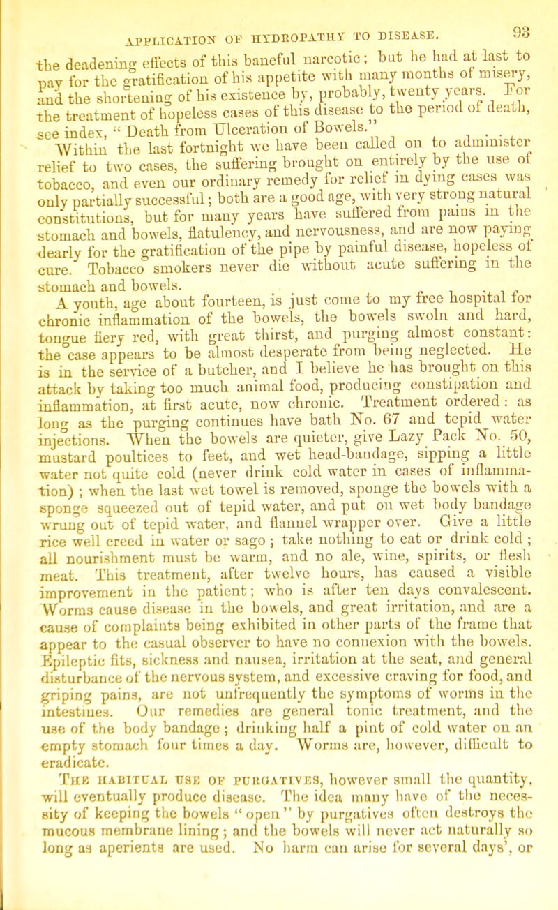 the deadening effects of this baneful narcotic ; but he had at last to nay for the Ratification of his appetite with many months ot misery, and the shortening of his existence by, probably, twenty years. For the treatment of hopeless cases of this disease to the period of death, see index,  Death from Ulceration of Bowels.' % m Within the last fortnight we have been called on to administer relief to two cases, the suffering brought on entirely by the use ot tobacco, and even our ordinary remedy for relief m dying cases was only partially successful; both are a good age, with very strong natural constitutions, but for many years have suffered from pains m the stomach and bowels, flatulency, and nervousness, and are now paying dearly for the gratification of the pipe by painful disease, hopeless ot cure. Tobacco smokers never die without acute suffering m the stomach and bowels. ■ ■, n A youth, age about fourteen, is just come to my tree hospital tor chronic inflammation of the bowels, the bowels swoln and hard, tongue fiery red, with great thirst, and purging almost constant: the°case appears to be almost desperate from being neglected. He is in the service of a butcher, and I believe he has brought on this attack by taking too much animal food, producing constipation and inflammation, at first acute, now chronic. Treatment ordered : as long as the purging continues have bath No. 67 and tepid water injections. When the bowels are quieter, give Lazy Pack No. 50, mustard poultices to feet, and wet head-bandage, sipping a little water not quite cold (never drink cold water in cases of inflamma- tion) ; when the last wet towel is removed, sponge the bowels with a sponge squeezed out of tepid water, and put on wet body bandage wrung out of tepid water, and flannel wrapper over. Give a little rice well creed in water or sago ; take nothing to eat or drink cold ; all nourishment must be warm, and no ale, wine, spirits, or flesh meat. This treatment, after twelve hours, has caused a visible improvement in the patient; who is after ten days convalescent. Worms cause disease in the bowels, and great irritation, and are a cause of complaints being exhibited in other parts of the frame that appear to the casual observer to have no connexion with the bowels. Epileptic fits, sickness and nausea, irritation at the seat, and general disturbance of the nervous system, and excessive craving for food, and griping pains, are not unfrcquently the symptoms of worms in the intestines. Our remedies are general tonic treatment, and the use of the body bandage ; drinking half a pint of cold water on an empty stomach four times a day. Worms are, however, diilicult to eradicate. The habitual use of purgatives, however small the quantity, will eventually produce disease. The idea many have of the neces- sity of keeping the bowels  open by purgatives often destroys the mucous membrane lining; and the bowels will never act naturally so long as aperients are used. No harm can arise for several days', or