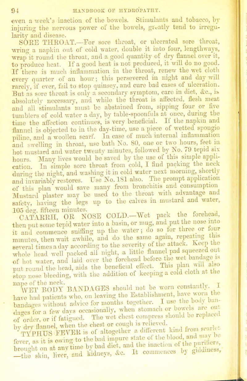 even a week's inaction of the bowels. Stimulants and tobacco, by injuring the nervous power of the bowels, greatly tend to irregu- larity and disease. SORE THROAT.—For sore throat, or ulcerated sore throat, wring a napkin out of cold water, double it into four, lengthways, wrap°it round the throat, and a good quantity of dry flannel over it, to produce heat. If a good heat is not produced, it will do no good. If there is much inflammation in the throat, renew the wet cloth every quarter of an hour; this persevered in night and day will rarely, if ever, fail to stop quinsey, aud cure bad casesof ulceration. But as sore throat is only a secondary symptom, care in diet, &c, ia absolutely necessary, and while the throat is affected, flesh meat and all stimulants must be abstained from, sipping four or five tumblers of cold water a day, by table-spoonfuls at puce, during the time the affection continues, is very beneficial. If the napkm and flannel is objected to in the day-time, use a piece of wetted spougio piline, and a woollen scarf. In case of much internal inflammation and swelling in throat, use bath No. 80, one or two hours, feet in hot mustard and water twenty minutes, followed by No. 79 tepid six hours Many lives would be saved by the use of this simple appli- cation In simple sore throat from cold, I find packing the neck durino- the ni°ht, and washing it in cold water uext morning, shortly and invariably restores. Use No. 181 also. The prompt application of this plan would save many from bronchitis and consumption Mustard plaster may be used to the throat with advantage and safety, having the legs up to the calves in mustard and water, 105 deg. fifteen minutes. CATARRH, OR NOSE COLT).—Wet pack the forehead, then put some tepid water into a basin, or mug, and put the nose into it and commence sniffing up the water; do so for three or lour minutes, then wait awhile, and do the same again repeating tins several times a day according to the severity ot the attack. Keep the whole head well packed all night, a little flannel pad squeezed out of hot water, and laid over the forehead before the wet bandage is put round the head, aids the beneficial effect. This plan will al o stop nose bleeding, with the addition of keeping a cold cloth at the nane of the neck. . . T WET BODY BANDAGES should not be worn constantly. J have had patients who, on leaving the Establishment, have wornthe bandages without advice for mouths together. I use the bo.U b - dages for a few days occasionally, when stomach or bowels are out KnW, or if Fatigued. The wet chest compress should be replaced lw di-v flannel, when the chest or cough is relieved. —the skin, liver, and kidneys, &C. It commences i)