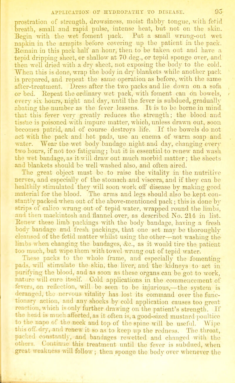 prostration of streugth, drowsiness, moist flabby tongue, with fetid breath, small and rapid pulse, intense heat, but not on the skin. Begin with the wet foment pack. Put a small wrung-out wet napkin in the armpits before covering up the patient in the pack. Remain iu this pack half an hour, then to be taken out and have a, tepid dripping sheet, or shallow at 70 deg., or tepid sponge over, and then well dried with a dry sheet, not exposing the body to the cold. When this is done, wrap the body in dry blankets while another pack is prepared, and repeat the same operation as before, with the same after-treatment. Dress after the two packs and lie down on a sofa or bed. Repeat the ordinary wet pack, with foment can on bowels, everv six hours, night and day, until the fever is subdued, gradually abating the number as the fever lessens. It is to be borne in mind that this fever very greatly reduces the strength; the blood and tissue is poisoned with impure matter, which, unless drawn out, soon becomes putrid, and of course destroys life. If the bowels do not act with the pack and hot pads, use an enema of warm soap and water. Wear the wet body bandage night and day, changing every two hours, if not too fatiguing; but it is essential to renew and wash the wet bandage, as it will draw out much morbid matter ; the sheets and blankets should be well washed also, and often aired. The great object must be to raise the vitality in the nutritive nerves, and especially of the stomach and viscera, and if they can be healthily stimulated they will soon work off- disease by making good material for the blood. The arms and legs should also be kept con- stantly packed when out of the above-mentioned pack; this is done by strips of calico wrung out of tepid water, wrapped round the limbs, and then mackintosh and flannel over, as described No. 214 in list. Renew these limb packings with the body bandage, having a fresh body bandage and fresh packings, that one set may be thoroughly cleansed of the fetid matter whilst using the other-^not washing the limbs when changing the bandages, &c, as it would tire the patient too much, but wipe them with towel wrung out of tepid water. These packs to the whole frame, and especially the fomenting pads, will stimulate the skin, the liver, and the kidneys to act in purifying the blood, and as soon as these organs can be got to work, nature will cur-; itself. Cold applications in the commencement of fevers, on reflection, will be seen to be injurious,—the system is deranged, the nervous vitality has lost its command over the func- tionary action, and any shocks by cold application causes too great reaction, which is only further drawing on the patient's strength. If the head is much affected, as it often is, a good-sized mustard poultice to the nape ol the neck and top of the spine will be useful. Wipe this off dry, and renew it so as to keep up the redness. The throat, packed constantly, and bandages rewetted and changed with the others. Continue this treatment until the fever is subdued, when great weakness will follow ; then sponge the body over whenever the