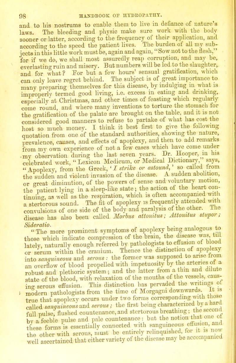 and to his nostrums to enable them to live in defiance of nature's laws. The bleeding and physic make sure work with the body sooner or latter, according to the frequency of their application, and according to the speed the patient lives. The burden of all my sub- jects in this little work must be, again and again, Sow not to the flesh,'' for if we do, we shall most assuredly reap corruption, and may be, everlasting ruin and misery. But numbers will be led to the slaughter, and for what ? For but a few hours' sensual gratification, which can only leave regret behind. The subject is of great importance to many preparing themselves for this disease, by indulging in what is improperly termed good living, i.e. excess in eating and drinking, especially at Christmas, and other times of feasting which regularly come round, and where many inventions to torture the stomach for the gratification of the palate are brought on the table, and it is not considered good manners to refuse to partake of what has cost the host so much money. I think it best first to give the following quotation from one of the standard authorities, showing the nature, prevalence, causes, and effects of apoplexy, and then to add remarks from my own experience of not a few cases which have come under ;my observation during the last seven years. Dr. Hooper, in his celebrated work,  Lexicon Medicum, or Medical Dictionary, says, Apoplexy, from the Greek, < I strike or astound,' so called from the sudden and violent invasion of the disease. A sudden abolition, or great diminution, of the powers of sense and voluntary motion, the patient lying in a sleep-like state; the action of the heart con- tinuing, as well as the respiration, which is often accompanied with a stertorous sound. The fit of apoplexy is frequently attended with convulsions of one side of the body and paralysis of the other. the disease has also been called Morbus attonitus; Attomtus stupor; Sideratio. „ , . , „ . The more prominent symptoms of apoplexy being analogous to those which indicate compression of the brain, the disease was till lately, naturally enough referred by pathologists to effusion ol blood or serum within the cranium. Thence the distinction ol apoplexy into sanguineous and serous : the former was supposed to arise trom an overflow of blood propelled with impetuosity by the arteries ol a robust and plethoric system; and the latter from a thin and dilute state of the blood, with relaxation of the mouths of the vessels, caus- ing serous effusion. This distinction has pervaded the writings ot i modern pathologists from the time of Morgagni downwards It is true that apoplexy occurs under two forms corresponding with Hose called sanguineous and serous; the first being characterized by a hnrd full milse, flushed countenance, and stertorous breathing; the secomi hv a feeble pulse and pale countenance: but the notion that one ot Se«ffoWi- essentially connected with sanguineous eflusion, and the other with serous, must be entirely relinquished, ioi it is now well ascertlined that either variety of the disease may be accompanied