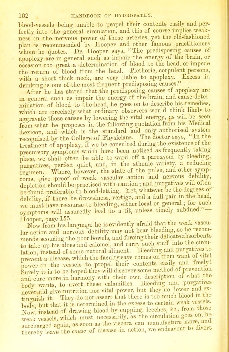 blood-vessels beiog unable to propel tbeir contents easily and per- fectly into tbe general circulation, and this of course implies weak- ness in tbe nervous power of those arteries, yet the old-fashioned plan is recommended by Hooper and other famous practitioners whom he quotes. Dr. Hooper says, The predisposing causes of apoplexy are in general such as impair the energy of the brain, or occasion too great a determination of blood to the head, or impede the return of blood from the head. Plethoric, corpulent persons, with a short thick neck, are very liable to apoplexy. Excess in drinking is one of the most frequent predisposing causes. After3 be has stated that the predisposing causes of apoplexy are in general such as impair the energy of the brain, and cause deter- mination of blood to the head, he goes on to describe his remedies, which are precisely what ordinary observers would think likely to aggravate those causes by lowering the vital energy, as will be seen from what he proposes 'in the following quotation from his Medical Lexicon, and which is the standard and only authorised system recognised by the College of Physicians. The doctor says,  In the treatment of apoplexy, if we be consulted during the existence of the precursory symptoms which have been noticed as frequently taking place we shall often be able to ward off a paroxysm by bleeding, purgatives, perfect quiet, and, in the sthenic variety, a reducing reo-imen. Where, however, the state of the pulse, and other symp- toms five proof of weak vascular action and nervous debility, depletion should be practised with caution; and purgatives will often be found preferable to blood-letting. Tet, whatever be the degrees 01 debility if there be drowsiness, vertigo, and a dull pain m the head, we must have recourse to bleeding, either local or general; for such symptoms will assuredly lead to a fit, unless timely subdued. — Hooper, page 155. Now from his language he is evidently afraid that the weak vascu- lar action and nervous debility may not bear bleeding, so he recom- mends scouring the poor bowels, and forcing their delicate absorbents to take up his aloes and calomel, and carry such stuff into the circu- lation, instead of some natural aliment. Bleeding and purgatives to prevent a disease, which the faculty says comes on from want ol vital power iu the vessels to propel their contents easily and freely! Surely it is to be hoped they will discover some method of prevention and cure more in harmony with their own description of what the body wants, to avert these calamities. Bleeding and purgatives never .did give nutrition nor vital power, but they do lower and ex- tinguish it. They do not assert that there is too much blood m the bocfy but that it is determined in the excess to certain weak vessels. Now instead of drawing blood by cupping, leeches, &c, from those weak vessels, which must necessarily, as the circulationg°ea °n> °J surcharged again, as soon as the viscera can manufacture iuoicana Slereby leave the cause of disease in action, we endeavour to divert