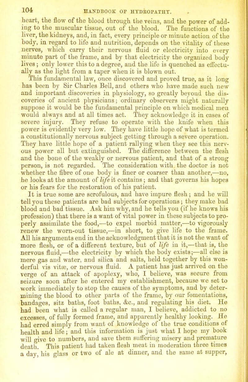 heart, the flow of the blood through the veins, and the power of add- ing to the muscular tissue, out of the blood. The functions of the liver, the kidneys, and, in fact, every principle or minute action of the body, in regard to life and nutrition, depends on the vitality of these nerves, which carry their nervous fluid or electricity into every minute part of the frame, and by that electricity the organized body lives ; only lower this to a degree, and the life is quenched as effectu- ally as the light from a taper when it is blown out. This fundamental law, once discovered and proved true, as it long has been by Sir Charles Bell, and others who have made such new and important discoveries in physiology, so greatly beyond the dis- coveries of ancient physicians; ordinary observers might naturally suppose it would be the fundamental principle on which medical men would always and at all times act. They acknowledge it in cases of severe injury. They refuse to operate with the knife when this power is evidently very low. They have little hope of what is termed a constitutionally nervous subject getting through a severe operation. They have little hope of a patient rallying when they see this nerv- ous power all but extinguished. The difference between the flesh and the bone of the weakly or nervous patient, and that of a strong person, is not regarded. The consideration with the doctor is not whether the fibre of one body is finer or coarser thau another,—no, he looks at the amount of life it contains; and that governs his hopes or his fears for the restoration of his patient. It is true some are scrofulous, and have impure flesh; and he will tell you these patients are bad subjects for operations; they make bad blood and bad tissue. Ask him why, and he tells you (if he knows his profession) that there is a want of vital power in these subjects to pro- perly assimilate the food,—to expel morbid matter,—to vigorously renew the worn-out tissue,—in short, to give life to the frame. All his arguments end in the acknowledgment that it is not the want of more flesh, or of a different texture, but of life in it,—that is, the nervous fluid,—the electricity by which the body exists;—all else is mere gas and water, and silica and salts, held together by this won- derful vis vit£e, or nervous fluid. A patient has just arrived on the verge of an attack of apoplexy, who, I believe, was secure from seizure soon after he entered my establishment, because we set to work immediately to stop the causes of the symptoms, and by deter- mining the blood to other parts of the frame, by our fomentations, bandages, sitz baths, foot baths, &c, and regulating his diet. He had been what is called a regular man, I believe, addicted to no excesses, of fully formed frame, and apparently healthy looking. He had erred simply from want of knowledge of the true conditions of health and life; and this information is just what I hope my book will give to numbers, and save them suffering misery and premature death. This patient had taken flesh meat in moderation three times a day, his glass or two of ale at dinner, and the same at supper,