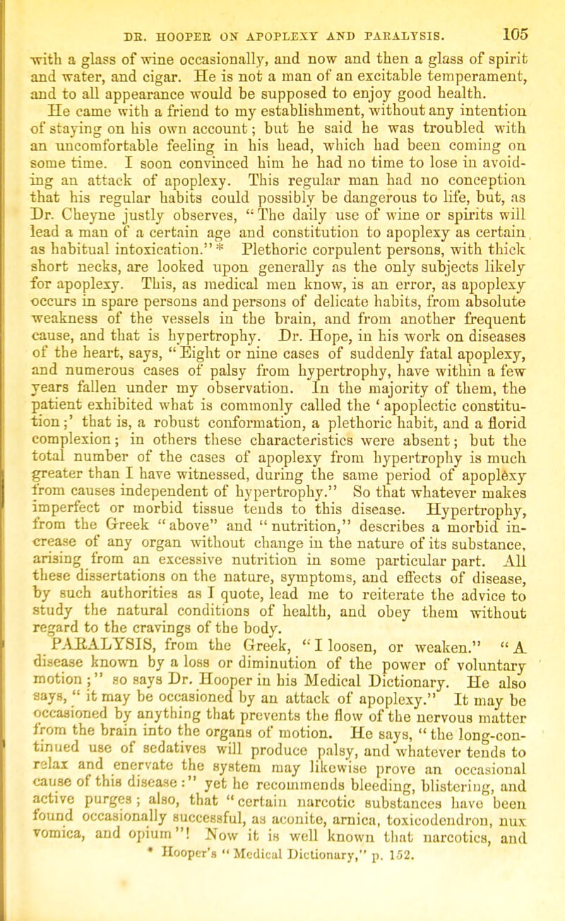 -with a glass of wine occasionally, and now and then a glass of spirit and water, and cigar. He is not a man of an excitable temperament, and to all appearance would be supposed to enjoy good health. He came with a friend to my establishment, without any intention of staying on his own account; but he said he was troubled with an uncomfortable feeling in his head, which had been coming on some time. I soon convinced him he had no time to lose in avoid- ing an attack of apoplexy. This regular man had no conception that his regular habits could possibly be dangerous to life, but, as Dr. Cheyne justly observes,  The daily use of wine or spirits will lead a man of a certain age and constitution to apoplexy as certain as habitual intoxication.* Plethoric corpulent persons, with thick short necks, are looked upon generally as the only subjects likely for apoplexy. This, as medical men know, is an error, as apoplexy occurs in spare persons and persons of delicate habits, from absolute weakness of the vessels in the brain, and from another frequent cause, and that is hypertrophy. Dr. Hope, in his work on diseases of the heart, says,  Eight or nine cases of suddenly fatal apoplexy, and numerous cases of palsy from hypertrophy, have within a few years fallen under my observation. In the majority of them, the patient exhibited what is commonly called the ' apoplectic constitu- tion ;' that is, a robust conformation, a plethoric habit, and a florid complexion; in others these characteristics were absent; but the total number of the cases of apoplexy from hypertrophy is much greater than I have witnessed, during the same period of apoplexy from causes independent of hypertrophy. So that whatever makes imperfect or morbid tissue tends to this disease. Hypertrophy, from the Greek above and nutrition, describes a morbid in- crease of any organ without change in the nature of its substance, arising from an excessive nutrition in some particular part. All these dissertations on the nature, symptoms, and effects of disease, by such authorities as I quote, lead me to reiterate the advice to study the natural conditions of health, and obey them without regard to the cravings of the body. PARALYSIS, from the Greek,  I loosen, or weaken.  A disease known by a loss or diminution of the power of voluntary motion ; so says Dr. Hooper in his Medical Dictionary. He also says,  it may be occasioned by an attack of apoplexy. It may be occasioned by anything that prevents the flow of the nervous matter from the brain into the organs of motion. He says,  the long-con- tinued use of sedatives will produce palsy, and whatever tends to relax and enervate the system may likewise prove an occasional cause of this disease: yet he recommends bleeding, blistering, and active purges ; also, that  certain narcotic Bubstanccs have been found occasionally successful, as aconite, arnica, toxicodendron, nux vomica, and opium! Now it is well known that narcotics, and • Hooper's «' Medical Dictionary, p. 152.