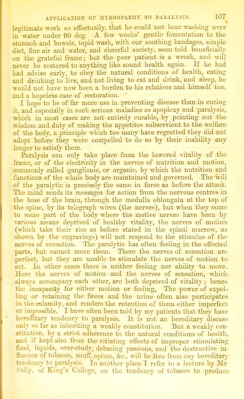 legitimate work so effectually, that he could not bear washing over in3 water under 90 deg. A few weeks' gentle fomentation to the stomach and bowels, tepid wash, with our soothing bandages, simple diet, fine air and water, and cheerful society, soon told beneficially on the grateful frame; but the poor patient is a wreck, and will never be restored to anything like sound health again. If he had had adviee early, to obey the natural conditions of health, eating and drinking to live, and not living to eat and drink, and sleep, he would not have now been a burden to his relatives and himself too, and a hopeless case of restoration. I hope to be of far more use in preventing disease than in curing it, and especially in such serious maladies as apoplexy and paralysis, which in most cases are not entirely curable, by pointing out the wisdom and duty of making the appetites subservient to the welfare of the body, a principle which too many have regretted they did not adopt before they were compelled to do so by their inability any longer to satisfy them. Paralysis can only take place from the lowered vitality of the frame, or of the electricity in the nerves of nutrition and motion, commonly called ganglionic, or organic, by which the nutrition and functions of the whole body are maintained and governed. The will of the paralytic is precisely the same in force as before the attack. The mind sends its messages for action from the nervous centres in the base of the brain, through the medulla oblongata at the top of the spine, by its telegraph wires (the nerves), but when they come- to some part of the body where the motive nerves have been by various means deprived of healthy vitality, the nerves of motion (which take their rise as before stated in the spinal marrow, as shown by the engravings) will not respond to the stimulus of the nerves of sensation. The paralytic has often feeling in the affected parts, but cannot move them. There the nerves of sensation are perfect, but they are unable to stimulate the nerves of motion to- act. In other cases there is neither feeling nor ability to move. Here the nerves of motion and the nerves of sensation, which always accompany each other, are both deprived of vitality ; hence the incapacity for either motion or feeling. The power of expel- ling or retaining the faeces and the urine often also participates in the calamity, and renders the retention of them either imperfect or impossible. I have often been told by my patients that they have hereditary tendency to paralysis. It is not an hereditary disease only 80 far as inheriting a weakly constitution. But a weakly con- stitution, by a strict adherence to the natural conditions of health, and if kept also from the vitiating effects of improper stimulating food, liquids, over-study, debasing passions, and the destructive in- fluence of tobacco, snuff, opium, Ac, will be free from any hereditary tendency to paralysis. In another place I refer to a lecture by Mr Holly, of King's College, on the tendency of tobacco to produce