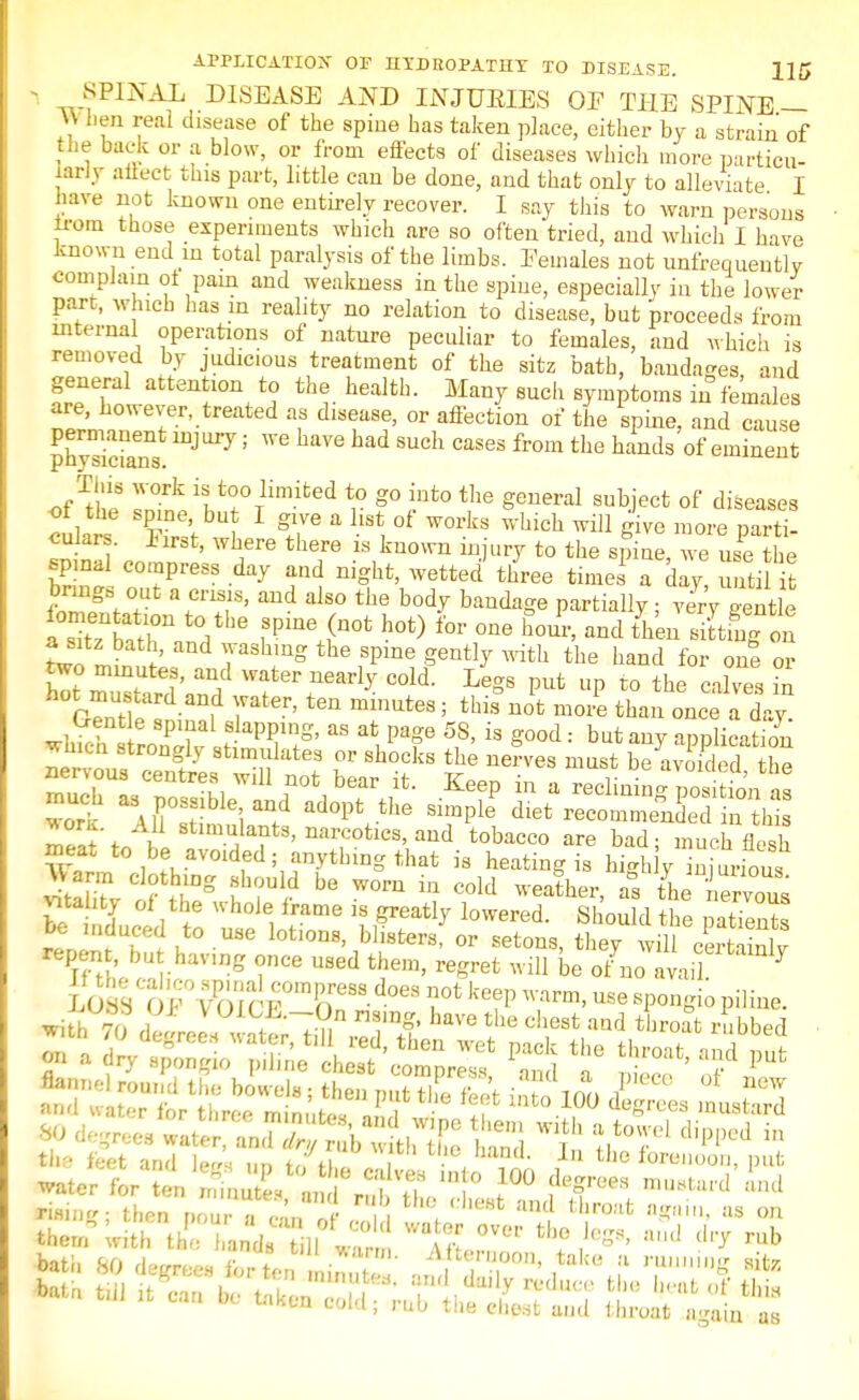 - ®PIKAL DISEASE AND INJUEIES OF THE SPINE — hen real disease of the spine has taken place, either by a strain of the back or a blow, or from effects of diseases which more particu- larly affect this part, little can be done, and that only to alleviate I have not known one entirely recover. I say this to warn persons from those experiments which are so often tried, and whicli I have known end m total paralysis of the limbs. Eemales not unfrequently complain ol pain and weakness in the spine, especially in the lower part, which has m reality no relation to disease, but proceeds from internal operations of nature peculiar to females, and which is removed by judicious treatment of the sitz bath, bandages and general attention to the health. Many such symptoms in females are, however, treated as disease, or affection of the spine, and cause permanent injury; we have had such cases from the hands of eminent physicians. ofTthe l(SiltrTHm-ifced r g°iUt0 the geueral subJect of diseases culars TA g<T  hSt, 0f W°rks Whlch ™™ parti- cuJars. jjirst, where there is known injury to the spine we use the spinal compress day and night, wetted' three time a day unti brings out a crisis, and also the body bandage partially • very mntLa a sitz bath, and washing the spine gently with the hand for one or h°Sadan 7ater' te» m«™tes; this not more than once a day. wlSr^S^T' aS alPaf 5?' is g0od: but ™? application wmcn strongly stimulates or shocks the nerves must be avoided the ! '.A11 *™*}™t*, narcotics, and tobacco are bad; much flesh meat to be avoided; anything that is heating is hMi y injurious feCfte fj-g be ™* ^ cold weafher, STL CSS vitahty of the u hole frame is greatly lowered. Should the patients dTdut0 U3e l0tl°D8' bll8ters' or set™*> they wnl cE repen , bu having once used them, regret will be o/no avail 7 rising; then ,,ou a can ct + ^ ^ tlir°!lt fl&ttin> as 011 them with he andf 1I ™ ft ™ *! ^ aU<1 ^ rub