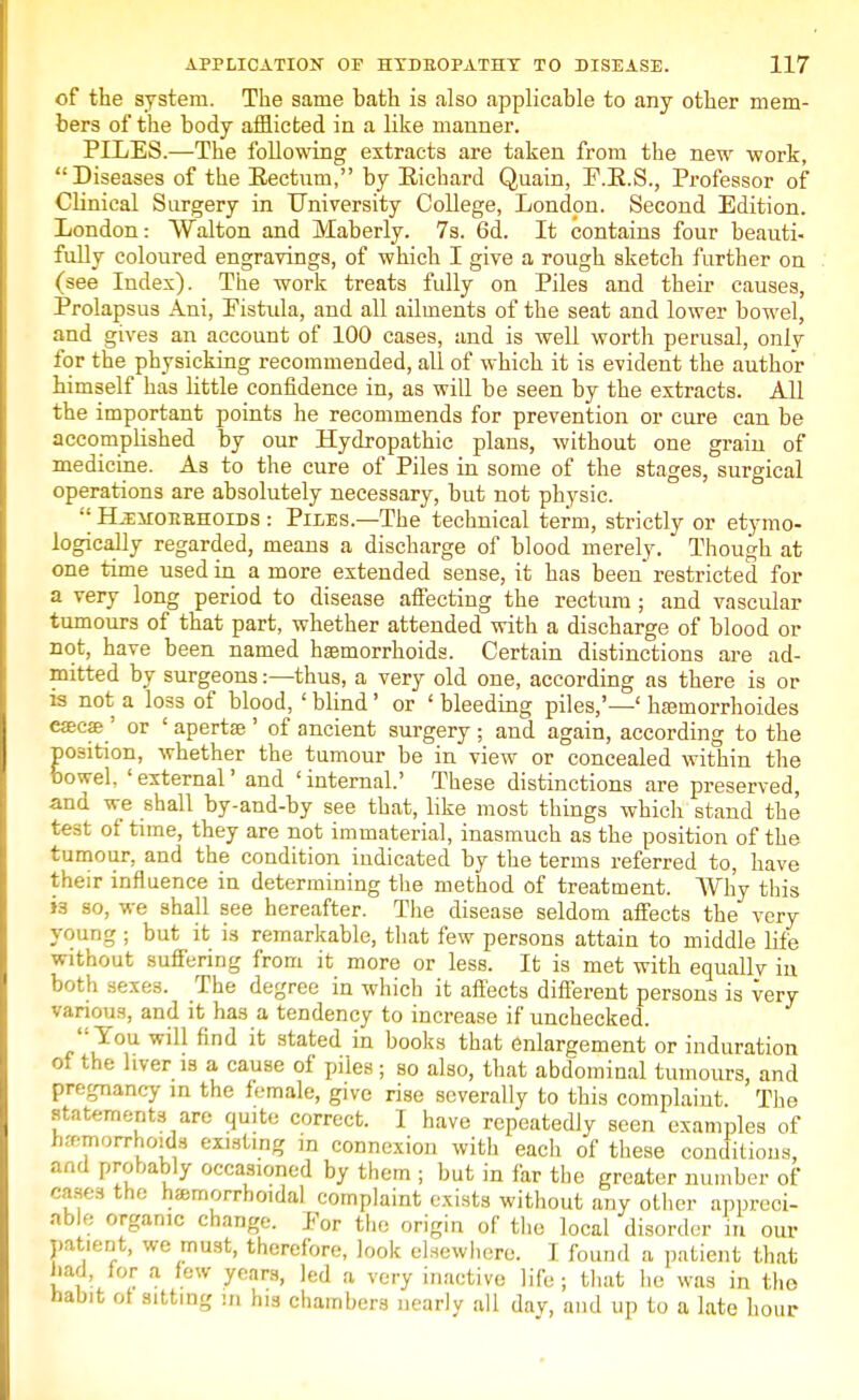 of the system. The same bath is also applicable to any other mem- bers of the body afflicted in a like manner. PILES.—The following extracts are taken from the new work, Diseases of the Eectum, by Eichard Quain, E.E.S., Professor of Clinical Surgery in University College, London. Second Edition. London: Walton and Maberly. 7s. 6d. It contains four beauti- fully coloured engravings, of which I give a rough sketch further on (see Index). The work treats fully on Piles and their causes, Prolapsus Ani, Eistula, and all ailments of the seat and lower bowel, and gives an account of 100 cases, and is well worth perusal, only for the physicking recommended, all of which it is evident the author himself has little confidence in, as will be seen by the extracts. All the important points he recommends for prevention or cure can be accomplished by our Hydropathic plans, without one grain of medicine. As to the cure of Piles in some of the stages, surgical operations are absolutely necessary, but not physic.  Hjeiiorbhoids : Piles.—The technical term, strictly or etymo- logically regarded, means a discharge of blood merely. Though at one time used in a more extended sense, it has been restricted for a very long period to disease affecting the rectum ; and vascular tumours of that part, whether attended with a discharge of blood or not, have been named haemorrhoids. Certain distinctions are ad- mitted by surgeons:—thus, a very old one, according as there is or is not a loss of blood, ' blind' or ' bleeding piles,'—' hfemorrhoides esecae ' or ' apertse ' of ancient surgery ; and again, according to the position, whether the tumour be in view or concealed within the bowel, 'external' and 'internal.' These distinctions are preserved, and we shall by-and-by see that, like most things which stand the test of time, they are not immaterial, inasmuch as the position of the tumour, and the condition indicated by the terms referred to, have their influence in determining the method of treatment. AVh'y this h so, we shall see hereafter. The disease seldom affects the very young ; but it is remarkable, that few persons attain to middle life without suffering from it more or less. It is met with equally in both sexes. The degree in which it affects different persons is very various, and it has a tendency to increase if unchecked. You will find it stated in books that enlargement or induration of the liver is a cause of piles; so also, that abdominal tumours, and pregnancy in the female, give rise severally to this complaint The statements are quite correct. I have repeatedly seen examples of hremorrhoids existing in connexion with each of these conditions, and probably occasioned by them ; but in far the greater number of cases the hemorrhoidal complaint exists without any other appreci- able organic change. Eor the origin of the local disorder m our patient, we must, therefore, look elsewhere. I found a patient that had, for a few years, led a very inactive life ; that he was in tho habit of sitting in his chambers nearly all dav, and up to a late hour