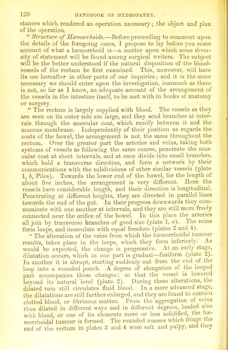 stances which rendered an operation necessary; the object and plan of the operation.  Structure of Haemorrhoids.—Before proceeding to comment upon the details of the foregoing cases, I propose to lay before you some account of what a hemorrhoid is—a matter upon which some diver- sity of statement will be found among surgical writers. The subject will be the better understood if the natural disposition of the blood- vessels of the rectum be first examined. This, moreover, will have its use hereafter in other parts of our inquiries; and it is the more necessary we should enter upon the investigation, inasmuch as there is not, so far as I know, an adequate account of the arrangement of the vessels in the intestine itself, to be met with in books of anatomy or surgery.  The rectum is largely supplied with blood. The vessels as they are seen on its outer side are large, and they send branches at inter- vals through the muscular coat, which ramify between it and the mucous membrane. Independently of their position as regards the coats of the bowel, the arrangement is not the same throughout the rectum. Over the greater part the arteries and veins, takiug both systems of vessels as following the same course, penetrate the mus- cular coat at short intervals, and at once divide into small branches, which hold a transverse direction, and form a network by their communications with the subdivisions of other similar vessels (plate 1, b, Piles). Towards the lower end of the bowel, for the length of about five inches, the arrangement is very different. Here the vessels have considerable length, and their direction is longitudinal. Penetrating at different heights, they are directed in parallel lines towards the end of the gut. In their progress downwards they com- municate with one another at intervals, and they are still more freely connected near the orifice of the bowel. In this place the arteries all join by transverse branches of good size (plate 1, a). The veins form loops, and inosculate with equal freedom (plates 2 and 4).  The alteration of the veins from which the hemorrhoidal tumour results, takes place in the loops, which they form interiorly. As would be expected, the change is progressive. At an early stage, dilatation occurs, which in one part is gradual—fusiform (plate 2). In another it is abrupt, starting suddenly out from the end of the loop into a rounded pouch. A degree of elongation of the looped part accompanies these changes; so that the vessel is lowered beyond its natural level (plate 2). During these alterations, the dilated vein still circulates fluid blood. In a more advanced stage, the dilatations are still further enlarged, and they are found to contain clotted blood, or fibrinous matter. Prom the aggregation of veins thus dilated in different ways and in different degrees, loaded also with blood, or one of its elements more or less solidified, the h;e- morrlioidal tumour is formed. The rounded masses which fringe the end of the rectum in plates 3 and 4 were soft and pulpy, and they