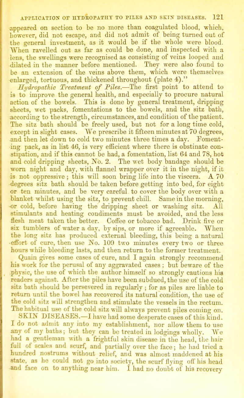 appeared on section to be no more than coagulated blood, which, however, did not escape, and did not admit of being turned out of the general investment, as it would be if the whole were blood. AVhen ravelled out as far as could be done, and inspected with a lens, the swellings were recognised as consisting of veins looped and dilated in the manner before mentioned. They were also found to be an extension of the veins above them, which were themselves ■enlarged, tortuous, and thickened throughout (plate 4). Hydropathic Treatment of Piles.—The first point to attend to is to improve the general health, and especially to procure natural action of the bowels. This is done by general treatment, dripping sheets, wet packs, fomentations to the bowels, and the sitz bath, according to the strength, circumstances, and condition of the patient. The sitz bath should be freely used, but not for a long time cold, except in slight cases. We prescribe it fifteen minutes at 70 degrees, -and then let down to cold two minutes three times a day. Foment- ing pack, as in list 46, is very efficient where there is obstinate con- stipation, and if this cannot be had, a fomentation, list 64 and 78, hot and cold dripping sheets, No. 2. The wet body bandage should be worn night and day, with flannel wrapper over it in the night, if it is not oppressive ; this will soon bring life into the viscera. A 70 degrees sitz bath should be taken before getting into bed, for eight or ten minutes, and be very careful to cover the body over with a blanket whilst using the sitz, to prevent chill. Same in the morning, ■or cold, before having the dripping sheet or washing sitz. All stimulants and heating condiments must be avoided, and the less flesh meat taken the better. Coffee or tobacco bad. Drink five or six tumblers of water a day, by sips, or more if agreeable. When the long sitz has produced external bleeding, this being a natural -effort of cure, then use No. 109 two minutes every two or three hours while bleeding lasts, and then return to the former treatment. Quain gives some cases of cure, and I again strongly recommend his work for the perusal of any aggravated cases ; but beware of the physic, the use of which the author himself so strongly cautions his readers against. After the piles have been subdued, the use of the cold sitz bath should be persevered in regularly ; for as piles are liable to return until the bow el has recovered its natural condition, the use of the cold sitz will strengthen and stimulate the vessels in the rectum. The habitual use of the cold sitz will always prevent piles coming on. SKIN DISEASES.—I have h ad some desperate cases of this kind. I do not admit any into my establishment, nor allow them to use any of my baths; but they can be treated in lodgings wholly. We had a gentleman with a frightful skin disease in the head, the hair full of scales and scurf, and partially over the face; he had tried a hundred nostrums without relief, and was almost maddened at his state, as he could not go into society, the scurf Hying oil' his head and face on to anything near him. I had no doubt of his recovery