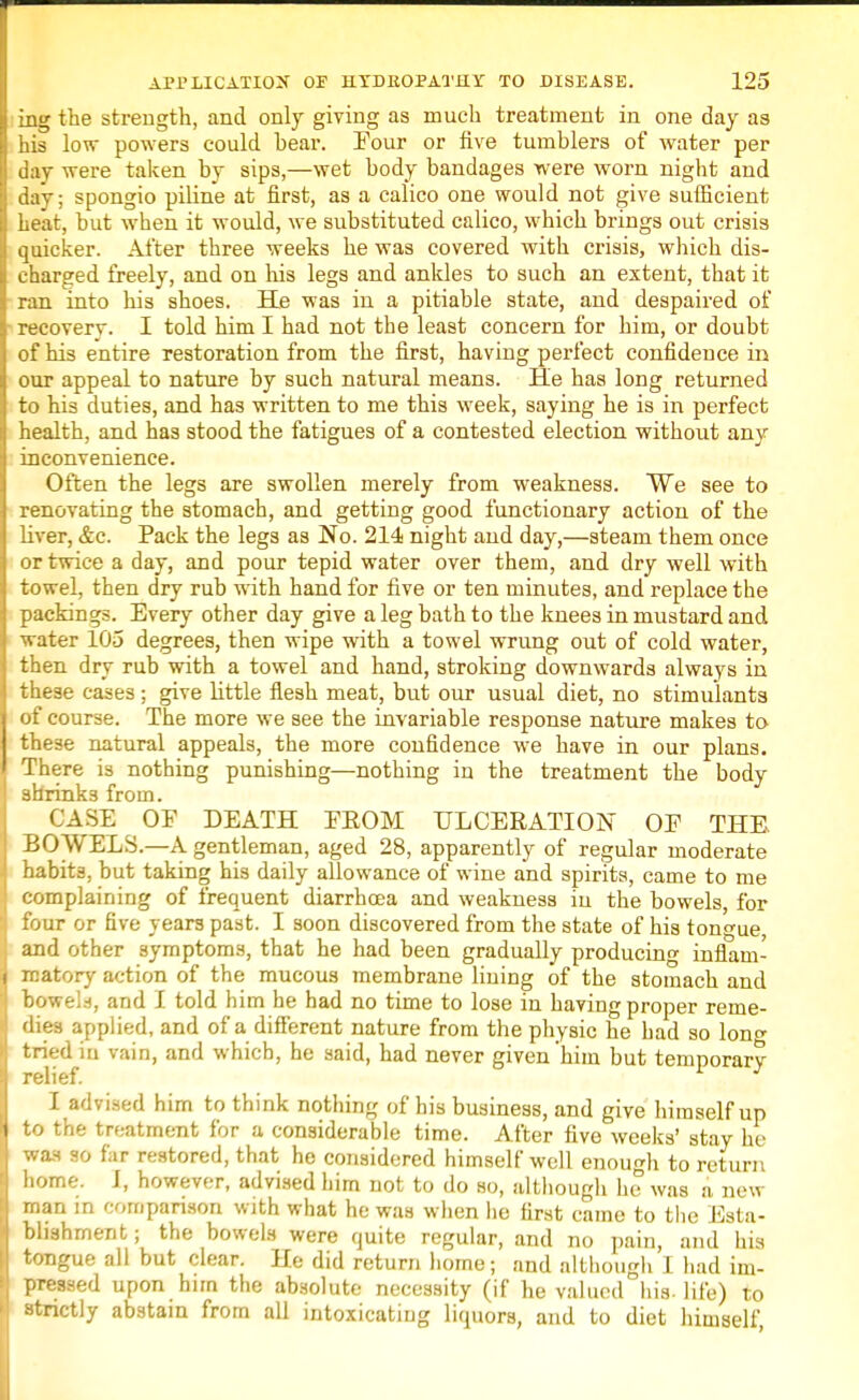 ing the strength, and only giving as much treatment in one day as his low powers could bear. Tour or five tumblers of water per day were taken by sips,—wet body bandages were worn night and day; spongio piline at first, as a calico one would not give sufficient heat, but when it would, we substituted calico, which brings out crisis quicker. After three weeks he was covered with crisis, which dis- charged freely, and on his legs and ankles to such an extent, that it ran into his shoes. He was in a pitiable state, and despaired of recovery. I told him I had not the least concern for him, or doubt of his entire restoration from the first, having perfect confidence in our appeal to nature by such natural means. He has long returned to his duties, and has written to me this week, saying he is in perfect health, and has stood the fatigues of a contested election without any inconvenience. Often the legs are swollen merely from weakness. We see to renovating the stomach, and getting good functionary action of the liver, &c. Pack the legs as No. 214 night and day,—steam them once or twice a day, and pour tepid water over them, and dry well with towel, then dry rub with hand for five or ten minutes, and replace the packings. Every other day give a leg bath to the knees in mustard and water 105 degrees, then wipe with a towel wrung out of cold water, then dry rub with a towel and hand, stroking downwards always in these cases ; give little flesh meat, but our usual diet, no stimulants of course. The more we see the invariable response nature makes to these natural appeals, the more confidence we have in our plans. There is nothing punishing—nothing in the treatment the body shrinks from. CASE OF DEATH EROM ULCERATION OP THE BOWELS.—A gentleman, aged 28, apparently of regular moderate habits, but taking his daily allowance of wine and spirits, came to me complaining of frequent diarrhoea and weakness in the bowels, for four or five years past. I soon discovered from the state of his tongue, and other symptoms, that he had been gradually producing inflam- matory action of the mucous membrane lining of the stomach and bowels, and I told him he had no time to lose in having proper reme- dies applied, and of a different nature from the physic he had so long tried to vain, and which, he said, had never given him but temporary relief. I advised him to think nothing of his business, and give himself up to the treatment for a considerable time. After five weeks' stay he was so far restored, that he considered himself well enough to return home. J, however, advised him not to do so, although lie was a new man in comparison with what he was when he first came to the Esta- blishment ; the bowels were quite regular, and no pain, and his tongue all but clear. He did return home; and although I had im- pressed upon him the absolute necessity (if he valued his. life) to strictly abstain from all intoxicating liquors, and to diet himself,