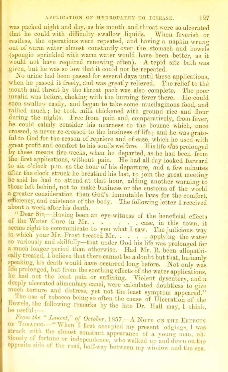 w as packed night and day, as Lis mouth and throat were so ulcerated that he could with difficulty swallow liquids. When feverish or restless, the operations were repeated, and having a napkin wrung out of warm water almost constantly over the stomach and bowels (spongio sprinkled with warm water would have been better, as it would not have required renewing often). A tepid sitz bath was given, but he was so low that it could not be repeated. No urine had been passed for several days until these applications, when he passed it freely, rfnd was greatly relieved. The relief to the mouth and throat by the throat pack was also complete. The poor invalid was before, choking with the burning fever there. He coidd soon swallow easily, and began to take some mucilaginous food, and rallied much ; he took milk thickened with ground rice and flour during the nights. Free from pain and, comparatively, from fever, he could calmly consider his nearness to the bourne which, once crossed, is never re-crossed to the business of life ; and he was grate- ful to God for the season of reprieve and of ease, which he used with great profit and comfort to his soul's welfare. His life w*as prolonged by these means five weeks, when he departed, as he had been from the first applications, without pain. He had all day looked forward to six o'clock p.m. as the hour of his departure, and a few minutes after the clock struck he breathed his last, to join the great meeting he said he had to attend at that hour, adding another warning to those left behind, not to make business or the customs of the world a greater consideration than God's immutable laws for the comfort, efficiency, and existence of the body. The following letter I received about a week after his death.  Dear Sir,—Having been an eye-witness of the beneficial effects of the Water Cure in Mr case, in this town, it seems right to communicate to you what I saw. The judicious way m which your Mr. Frost treated Mr applying the water ao variously and skilfully—that under God his life was prolonged for a much longer period than otherwise. Had Mr. E. been allopathi- eafly treated, I believe that there cannot be a doubt but that, humanly speaking, his death would have occurred long before. Not only was life prolonged, but from the soothing effects of the water applications he had not the least pain or suffering. Violent dysentery, and a deeply ulcerated alimentary canal, were calculated doubtless to give much torture and distress, yet not the least symptom appeared. lne use of tobacco being ho often the cause of Ulceration of the Bowels, the following remarks by the late Dr. Hall may, 1 think, be useful:— J' ' From the  lancet, of October, 1857.-A Note ox the Effkcts of lOBACCO.— \\hen I first occupied my present lodgings, I was struck with the almost constant appearance of a young man, ob- viously of fortune or independence, who walked up and down on Lho Opposite side of the road, half-way between iny window and the sea