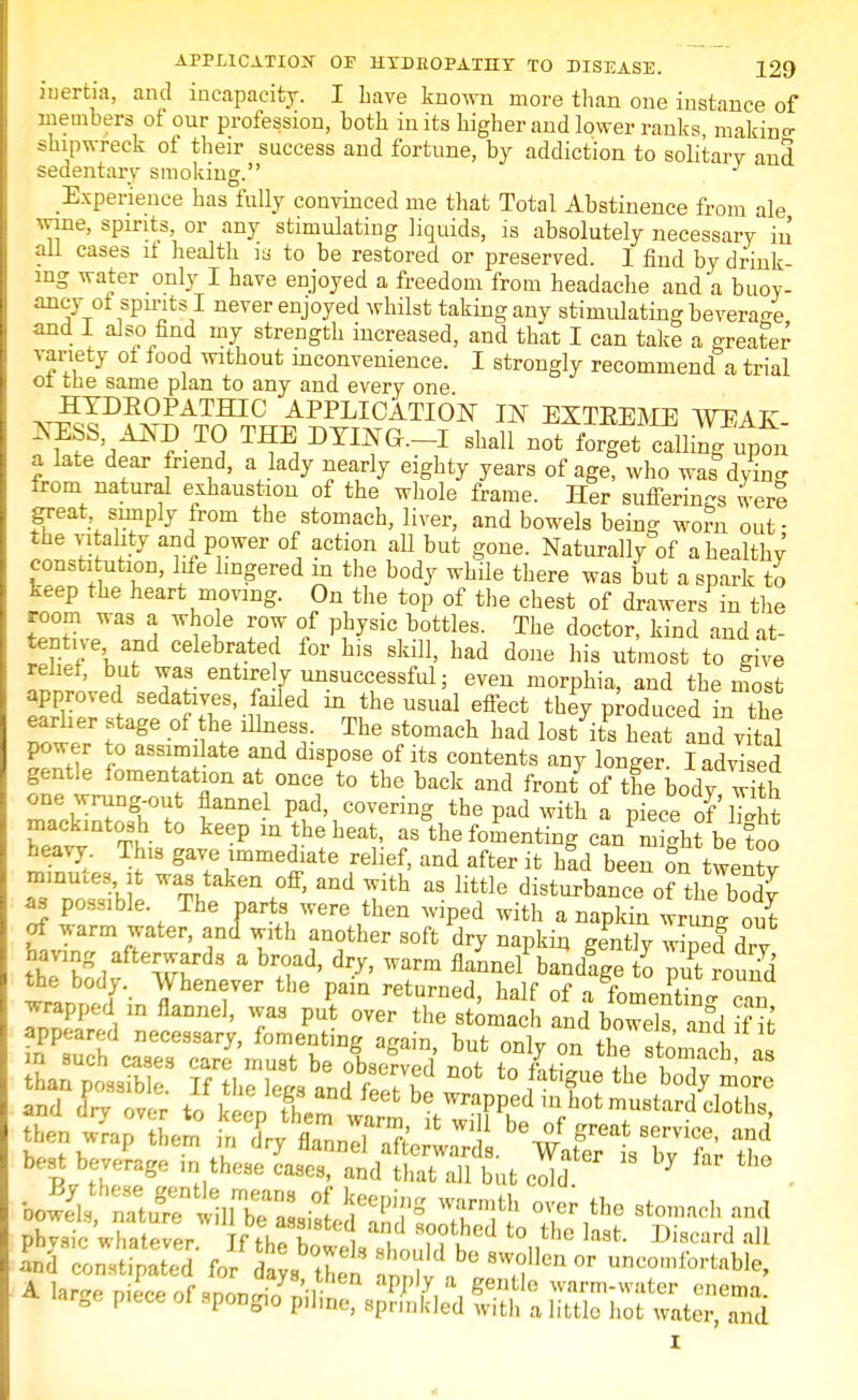 inertia, and incapacity. I have known more than one instance of members of our profession, both in its higher and lower ranks, makin°- shipwreck of their success and fortune, by addiction to solitary and sedentary smoking. Experience has fully convinced me that Total Abstinence from ale wine, spirits, or any stimulating liquids, is absolutely necessary in all cases it health is to be restored or preserved. I find by drink- ing water only I have enjoyed a freedom from headache and'a buoy- ancy of spirits I never enjoyed whilst taking any stimulating beverage and I also find my strength increased, and that I can take a greater variety oi food without inconvenience. I strongly recommend a trial .. f. same plan to any and every one HYDROPATHIC APPLICATION IN EXTREME WEAK NESS AND TO THE DYINO.-I shall not iorgT^t^n a late dear friend, a lady nearly eighty years of age, who was dying from natural exhaustion of the whole frame. Her sufferings were great snnply from the stomach, liver, and bowels being worn out • the vitality and power of action aU but gone. Naturally of a healthy constitution, life lingered in the body while there was but a spark to keep the heart moving. On the top of the chest of drawers in the room Was a whole row of physic bottles. The doctor, kind and at- Itv f e'wd Celebrftef for hls *ai. had done his utmost to give t'Y wa« entirely unsuccessful; even morphia, and the most approved sedatives, failed m the usual effect they produced in the earlier stage of the illness. The stomach had lost its heat and vita! power to assimi ate and dispose of its contents any longer I advised gentle fomentation at once to the back and front of tfe body w th one wrung-out flannel pad, covering the pad with a piece of'h>ht mackintosh to keep in the heat, as°the fomenting can^i'ht be too heavy. This gave immediate relief, and after it had been on twentv minutes it was taken off, and with as little disturbance^of thS as possible The parts were then wiped with a napkin wruLg out of warm water, and with another soft dry napkin gently Wd dry having afterwards a broad, dry, warm flannel bandlge to put round the body. Whenever the pain returned, half of a foment?J c,n wrapped ,n flannel, was put over the stomach and bowels and if it then wrap them in dry flan nil n ft' %?/ great 8ervice- and best beverage ^Jl^'t^St'  * - AtiffJ^^ 3»* over the stomach and phvsic whatever If thf ? i ^ ??tLhed to the laafc- Discard all Jnd Ls ,>tod 25mE? ±T bG °r ^fortable, A hrcre piiceof snon-io niiin ^7, *, g^le ™™-water enema. arBe piece oi spongio p.hne, sprinkled with a little hot water, and