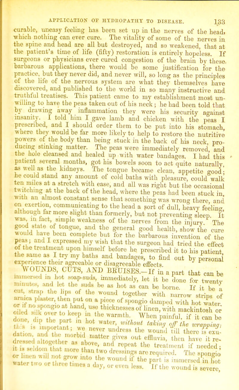 curable, uneasy feeling has been set up in the nerves of the head, •which nothing can ever cure. The vitality of some of the nerves in the spine and head are all but destroyed, and so weakened, that at the patient's time of life (fifty) restoration is entirely hopeless. If surgeons or physicians ever cured congestion of the brain by these, barbarous applications, there -would be some justification for the practice, but they never did, and never will, so long as the principles of the life of the nervous system are what they themselves have discovered, and published to the world in so many instructive and truthful treatises. This patient came to my establishment most un- willing to have the peas taken out of his neck ; he had been told that by drawing away inflammation they were his security against insanity. I told him I gave lamb and chicken with the peas I prescribed, and I should order them to be put into his stomach where they would be far more likely to help to restore the nutritive powers of the body than being stuck in the back of his neck pro- ducing stinking matter. The peas were immediately removed and the hole cleansed and healed up with water bandages. I had this patient several months, got his bowels soon to act quite naturally as well as the kidneys. The tongue became clean, appetite good- he could stand any amount of cold baths with pleasure, could walk ten miles at a stretch with ease, aud all was right but the occasional twitching at the back of the head, where the peas had been stuck in with an almost constant sense that something was wrong there and °uueXei?T' communicating to the head a sort of dull, heavy feelin- although far more slight than formerly, but not preventing sleep It was m lact, simple weakness of the nerves from the injury The good state of tongue, and the general good health, show the cure would have been complete but for the barbarous invention of the peas; and I expressed my wish that the surgeon had tried the effect of the treatment upon himself before he prescribed it to his patient the same as I try my baths and bandages, to find out by personal experience their agreeable or disagreeable effects WOUNDS, CUTS, AND BEUISES.-If in a part that can be immersed in hot soap-suds, immediately, let it be done for twenty mnrates, and let the suds be as hot as can be borne If it he , cm, .strap the lips of the wound together with narrow strips of arnica plaster, then put on a piece of spongio damped witl ho w ter Z!dU\rn^^nd'- °?ithicknes8ea «* wi^ mail nt<2 or oiled silk over to keep in the warmth. When painful, if it can be done, clip the part m hot water, without talcL (lf he uraZno fcb > ia important; we never undress the wound till tLrc? dation and the morbid matter gives out effluvia, t , k ve ^re- dressed altogether as above, and repeat the treatment needed , it ,s seldom that more than two dressings arerequired i £ or men will not grow into the wound if the pa,', is immersefflot *ater two or three times a day, or even less. Jf the wound is severe