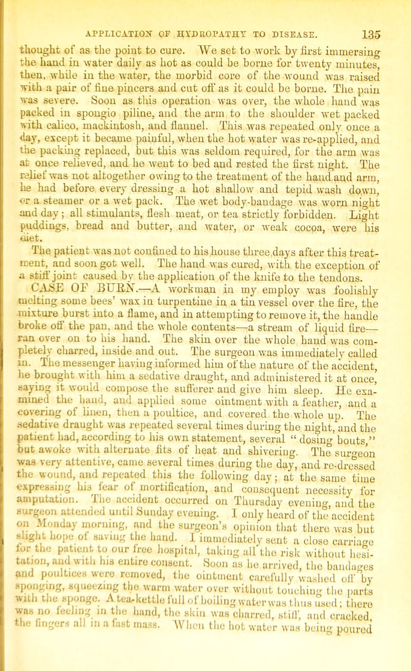 thought of as the point to cure. We set to work by first immersing the hand in water daily as hot as could be borne for twenty minutes, then, while in the water, the morbid core of the wound was raised with a pair of fine pincers and cut off as it could be borne. The pain was severe. Soon as this operation was over, the whole hand was packed in spongio piline, and the arm to the shoulder wet packed \vith calico, mackintosh, and flannel. This was repeated only once a 4ay, except it became painful, when the hot water was re-applied, and the packing replaced, but this was seldom required, for the arm was at once relieved, and he went to bed and rested the first night. The relief was not altogether owing to the treatment of the hand and arm, he had before every dressing a hot shallow and tepid wash down, OX a steamer or a wet pack. The wet body-bandage was worn nio-ht and day; all stimulants, flesh meat, or tea strictly forbidden. Light puddings, bread and butter, and water, or weak cocoa, were his diet. The patient was not confined to his house three.days after this treat- ment, and soon got well. The hand was cured, with the exception of a stiff joint caused by the application of the knife to the tendons. CASE OF BURN.—A workman in my employ was foolishly melting some bees' wax in turpentine in a tin vessel over the fire, the mixture burst into a flame, and in attempting to remove it, the handle broke off the pan, and the whole contents—a stream of liquid fire ran over on to his hand. The skin over the whole hand was com- pletely charred, inside and out. The surgeon was immediately called m. The messenger having informed him of the nature of the accident, he brought with him a sedative draught, and administered it at once' saying it would compose the sufferer and give him sleep. He exa- mined the hand, and applied some ointment with a feather, and a covering of linen, then a poultice, and covered the whole up. The .-•edative draught was repeated several times during the night, and the patient had, according to his own statement, several  dostu^' bouts, but awoke with alternate fits of heat and shiveriug. The surgeon was very attentive, came several times during the day, and re-dressed the wound, and repeated this the following day; at the same time expressing his fear of mortification, and consequent necessity for amputation. The accident occurred on Thursday evening and the surgeon attended until Sunday evening. I only heard of the accident on Monday morning, and the surgeon's opinion that there was but flight hope ot savin- the hand. I immediately sent a close carriage ior the pat.cnt to our free hospital, taking dl'tho risk without hesi- tation, and with his entire consent. Soon as he arrived, the bandars and poultices were removed, the ointment carefully washed off by sponging, squeezing the warm water over without toucbinc the parte with the sponge. A tea-kettle full of boiling water was thus used; there was no feeling in the hand, the skin was charred, stiff, and cracked the fingers all in a fast mass. 'When the hot water was being poured