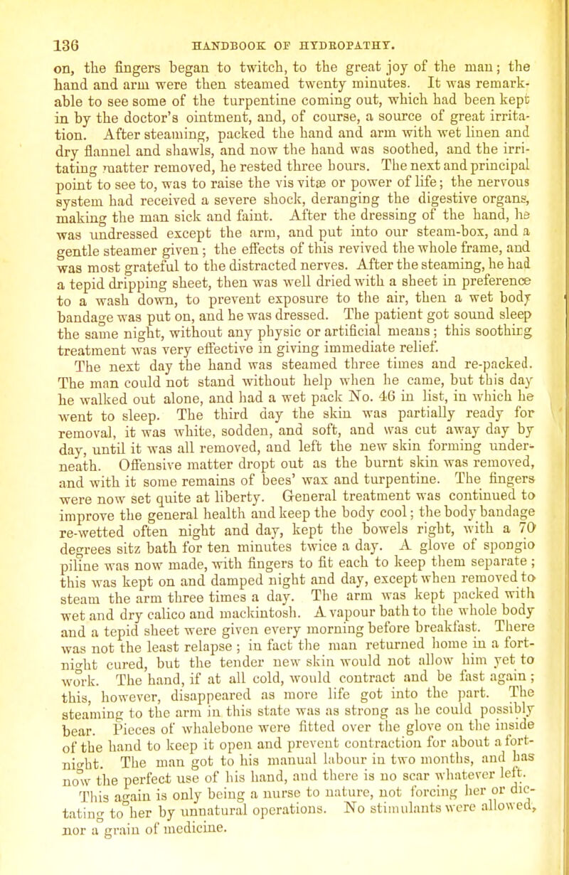 on, the fingers began to twitch, to the great joy of the man; the hand and arm were then steamed twenty minutes. It was remark- able to see some of the turpentine coming out, which had been kept in by the doctor's ointment, and, of course, a source of great irrita- tion. After steaming, packed the hand and arm with wet linen and dry flannel and shawls, and now the hand was soothed, and the irri- tating matter removed, he rested three hours. The next and principal point to see to, was to raise the vis vitse or power of life; the nervous system had received a severe shock, deranging the digestive organs, making the man sick and faint. After the dressing of the hand, he was undressed except the arm, and put into our steam-box, and a gentle steamer given; the effects of this revived the whole frame, and was most grateful to the distracted nerves. After the steaming, he had a tepid dripping sheet, then was well dried with a sheet in preference to a wash down, to prevent exposure to the air, then a wet bodj bandage was put on, and he was dressed. The patient got sound sleep the same night, without any physic or artificial means; this soothirg treatment was very effective in giving immediate relief. The next day the hand was steamed three times and re-packed. The man could not stand without help when he came, but this day he walked out alone, and had a wet pack No. 46 in list, in which he went to sleep. The third day the skin was partially ready for removal, it was white, sodden, and soft, and was cut away day by day, until it was all removed, and left the new skin forming under^- neath. Offensive matter dropt out as the burnt skin was removed, and with it some remains of bees' wax and turpentine. The fingers were now set quite at liberty. General treatment was continued to improve the general health and keep the body cool; the body bandage re-wetted often night and day, kept the bowels right, with a 70 degrees sitz bath for ten minutes twice a day. A glove of spongio piline was now made, with fingers to fit each to keep them separate ; this was kept on and damped night and day, except when removed to steam the arm three times a day. The arm was kept packed with wet and dry calico and mackintosh. A vapour bath to the whole body and a tepid sheet were given every morning before breakfast. There was not the least relapse ; in fact the man returned home in a fort- night cured, but the tender new skin would not allow him yet to work. The hand, if at all cold, would contract and be fast again; this, however, disappeared as more life got into the part. The steaming to the arm in this state was as strong as he could possibly bear. Pieces of whalebone were fitted over the glove on the inside of the hand to keep it open and prevent contraction for about a fort- night. The man got to his manual labour iu two months, and has now the perfect use of his hand, and there is no scar whatever left. This again is only being a nurse to nature, not forcing her or dic- tating to°her by unnatural operations. No stimulants were allowed, nor a grain of medicine.