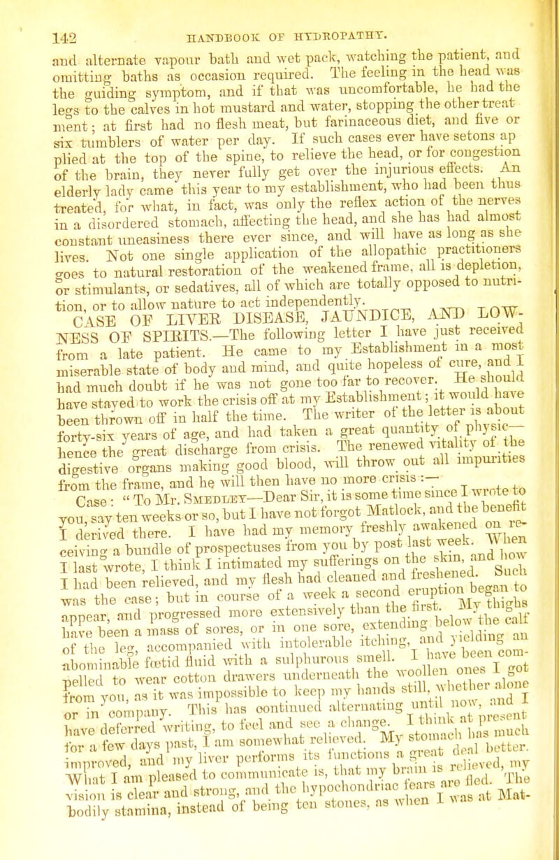 and alternate vapour bath and wet pack, watching the patient, and omitting baths as occasion required. The feeling m the head was the guiding symptom, and if that was uncomfortable, he had the le°a to the calves in hot mustard and water, stopping the other treat nient ■ at first had no flesh meat, but farinaceous diet, and five or six tumblers of water per day. If such cases ever have setons ap plied at the top of the spine,* to relieve the head, or for congestion of the brain, they never fully get over the injurious effects. An elderly lady came this year to my establishment, who had been thus treated, for what, in fact, was only the reflex action of the nerves in a disordered stomach, affecting the head, and she has had almost constant uneasiness there ever since, and will have as long as she lives Not one single application of the allopathic practitioners oes to natural restoration of the weakened frame, all is depletion, or stimulants, or sedatives, all of which are totally opposed to nutri- tion or to allow nature to act independently. ci OF LIVER DISEASE, JAUNDICE, AND LOW- NESS OE SPIRITS.—The following letter I have just received from a late patient. He came to my Establishment m a most miserable state of body and mind, and quite hopeless of cure and 1 had much doubt if he was not gone too far to recover He should have stayed to work the crisis off at my Establishment; , ; won d^have been thrown off in half the time. The writer of the letter is about fortv-six years of age, and had taken a great quantity of f>7f*T bence the great discharge from crisis. The renewed vitality of the dSive organs makrnf good blood, will throw out all imputes from the frame, and he will then have no more crisis :- Case • « To Mr. Smedi/ey—Dear Sir, it is some time since I wrote to JSv- ten weeks or so, but I have not forgot Matlock, and the beneW I derived there. I have had my memory freshly awaken d on c ceiving a bundle of prospectuses from you by post last week W mb I last wrote, I think I intimated my sufferings T hid been relieved, and my flesh had cleaned and freshened, bucu ™ Zc,:: Yut \n course of a week a *^<*^£&± appear and progressed more extensively than the hist, ay ^igis have been a mast of sores, or in one sore, extending below the caM 5«X Accompanied with intolerable i^ft jdj ^ * abominable ftstid fluid with a sulphurous smell. I f'c »t0V ™ pelled to wear cotton drawers underneath the woo len o * 1 got from you as it was impossible to keep my hands ^b a Ik the. .one orin company. Tins has continued alternating until now, and 1 £SdH£T*rfl*», to feel and see a oh™. ^tKS for a few days past, I am somewhat relieved My stomacn proved, and'my liver performs its ^ons^ea AgW*£ W Lt- T ™ pleased to communicate is, that my brain is m , vis on IK strong, and the hvpo.-hondria, ft« «J > bodily stamina, instead of bemg ten stones, as when