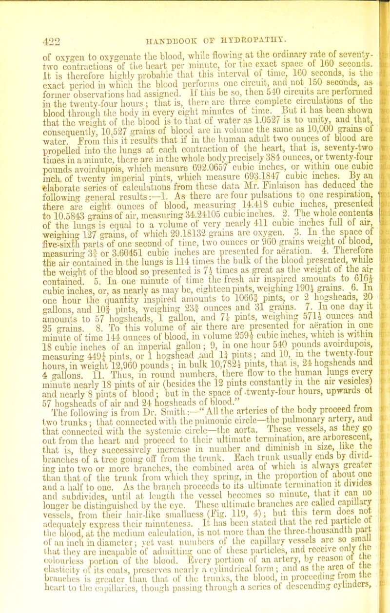 of oxygen to oxygenate the blood, while flowing at the ordinary rate of seventy- two contractions of the heart per minute, for the exact space of 160 seconds. It is therefore highly probable that this interval ot time 100 seconds, is the exact period in which the blood performs one circuit, and not 150 seconds, as former observations had assigned. If this be so, then 540 circuits are performed in the twenty-four hours ; that is, there are three complete circulations of the blood through the bodv hi every eight minutes of time, but it has been shown that the weight of the'blood is to that of water as 1.0527 is to unity and that consequently, 10,527 grains of blood are in volume the same as 10,000 grams of water from this it results that if in the human adult two ounces ot blood are propeiled into the lungs at each contraction of the heart, that is, seventy-two times in a minute, there are in the whole body precisely 384 ounces, or twenty-four pounds avoirdupois, which measure 092.0657 cubic niches, or within one cubic inch, of twenty imperial pints, which measure 693.1847 cubic inches. By aa elaborate series of calculations from these data Mr. Emlaison has deduced the following general results:—1. As there are four pulsations to one respiration, there, are eight ounces of blood, measuring 14.418 cubic inches, presented to 10.5843 grains of air, measuring 34.24105 cubic inches. 2. The whole contents of the lungs is equal to a volume of very nearly 411 cubic inches full ot air, weighin 127 grains, of which 29.18132 grams are oxygen. 3. In the space ot five-sixth parts of one second of time, two ounces or 960 grains weight of blood, measuring 3* or 3.60451 cubic inches are presented for aeration. 4. Iherefore the ah contained in the lungs is 114 times the bulk of the blood presented, while the weight of the blood so presented is 74 times as great as the weight of the air contained. 5. In one minute of time the fresh an- inspired amounts to blbs cubic inches, or, as nearly as may be, eighteen pints, weighing 1904 grains. 6. in one hour the quantity inspired amounts to 10fa6| pints, or 2 hogsheads, 20 gallons, and 10f pints, weighing 23f ounces and 31 grains. 7. In one day it amounts to 57 hogsheads, 1 gallon, and 7i pints, weighing 5/1* ounces and 25 grains 8. To this volume of air there are presented tor aeration m one minute of time 144 ounces of blood, in volume 2594 cubic mches, which is within 18 cubic inches of an imperial gallon; 9, in one hour 540 pounds avoirdupois, measuring 449i pints, or 1 hogshead .and 11 pints; and 10, in the twenty-tour hours, in weight 12,960 pounds ; in bulk 10,7824 pints, that is 24 hogsheads and 4 gallons. 11. Thus, in round numbers, there flow to the human lungs every minute nearly IS pints of air (besides the 12 pints constantly m the air vesicles) and nearly 8 pints of blood; but in the space of-twenty-tour hours, upwards ol 57 hogsheads of air and 24 hogsheads of blood. _ The following is from Dr. Smith:— All the arteries of the body proceed from two trunks; that connected with the pulmonic circle—the pulmonary artery, and that connected with the systemic circle—the aorta, these vessels, as tney go out from the heart and proceed to their ultimate termination, are arborescent, that is, they successively increase in number and diminish m size, like tlic branches of a tree going off from the trunk. Each trunk usually ends by divid- ing into two or more branches, the combined area of which is always greater than that of the trunk from which they spring, in the proportion ol about one and a half to one. As the branch proceeds to its ultimate termination it divides and subdivides, until at length the vessel becomes so minute, that it can no longer be distinguished by the eve. These ultimate branches arc called capillary vessels, from their hair-like smallness (fig. 119, 4); but this term docs not adequately express their minuteness. It has been stated that the red particle ol the blood, at the medium calculation, is not more than the thrcc-thousandtli pari of an inch in diameter; vet vast numbers of the capillary vessels arc so small that they are incapable of admitting one of these particles, and receive only tno colourless portion of the blood. Every portion of an artery, by reason ot ic elasticity of its coats, preserves nearly a cylindrical form ; and as the area ot ic branches is greater than that of the trunks, the blood, in proceeding trom^ne heart to the capillaries, though passing through a scries of descending cylinders,