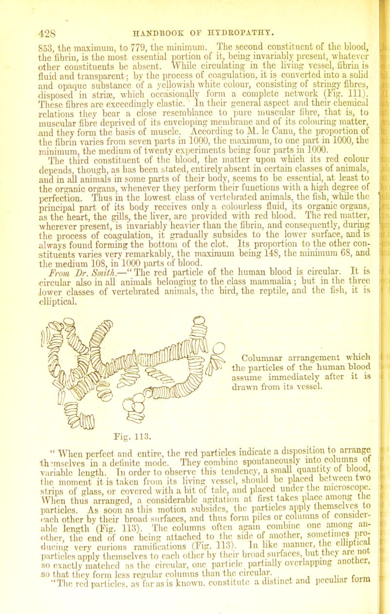 853, the maximum, to 779, the minimum. The second constituent of the blood, the fibrin, is the most essential portion of it, being invariably; present, whatever other constituents be absent. While circulating in the living vessel, fibrin is fluid and transparent; by the process of coagulation, it is converted into a solid and opaque substance of a yellowish white colour, consisting of stringy fibres, disposed in stria;, which occasionally form a complete network (Fig. 111). These fibres are exceedingly elastic. In their general aspect and their chemical relations they bear a close resemblance to pure muscular fibre, that is, to muscular fibre deprived of its enveloping membrane and of its colouring matter, .and they form the basis of muscle. According to M. le Canu, the proportion of the fibrin varies from seven parts in 1000, the maximum, to one part in 1000, the minimum, the medium of twenty experiments being four parts in 1000. The third constituent of the blood, the matter upon which its red colour depends, though, as has been stated, entirely absent in certain classes of animals, aud in all animals in some parts of their body, seems to be essential, at least to the organic organs, whenever they perform their functions with a high degree of perfection. Thus in the lowest class of vertebrated animals, the fish, while the principal part of its body receives only a colourless fluid, its organic organs, as the heart, the gills, the liver, are provided with red blood. The red matter, wherever present, is invariably heavier than the fibriu, and consequently, during the process of coagulation, it gradually subsides to the lower surface, and is always found forming the bottom of the clot. Its proportion to the other con- stituents varies very remarkably, the maximum being 148, the minimum 6S, and the medium 108, in 1000 parts of blood. . From Dr. Smith.—The red particle of the human blood is circular. It is circular also in all animals belonging to the class mammalia ; but in the three lower classes of vertebrated animals, the bird, the reptile, and the fish, it is elliptical. Columnar arrangement which the particles of the human blood assume immediately after it is drawn from its vessel. Pig. 113.  When perfect and entire, the red particles indicate a disposition to arrange themselves in a definite mode. They combine spontaneously into columns ot variable length. In order to observe this tendency, a smaU quantity ot blood, the moment it is taken from its living vessel, should be p aced between two strips of glass, or covered with a bit, of talc, aud placed under he microscope. When thus arranged, a considerable agitation at first takes place among the particles. As soon as this motion subsides, the particles apply themselves to each other by their broad surfaces, and thus form piles or columns of consider- able length (Kg. 113). The columns often again combine one among an- other, the end of one being attached to the side of another, sometimes pro- ducing very curious ramifications (Fig. 113). In ike manner, the eJJiptical particles apply themselves to each other by their broad surfaces, out .tliey are not, so exactly matched as the circular, one particle partially overlapping auotucr, so that they form less regular columns than the circular. The particles, as far as is known, constitute a distinct and peculiar toim