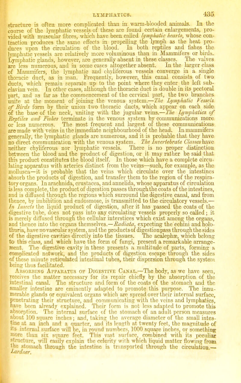 structure is often more complicated than in warm-blooded animals. In the course of the lymphatic vessels of these are found certain enlargements, pro- vided with muscular fibres, which have been called lymphatic hearts, whose conr traction produces the same effects in propelling the lymph as the heat pro- duces upon the circulation of the blood. In both reptiles and fishes the lymphatic vessels are relatively more voluminous than in Mammifers or birds, lymphatic glands, however, are generally absent in these classes. The valves are less numerous, and in some cases altogether absent. In the larger class of Mammifers, the lymphatic and chyliferous vessels converge in a single thoracic duct, as in man. Frequently, however, this canal consists of two ducts, which remain separate up to the point where they enter the left sub- clavian vein. In other cases, although the thoracic duct is double in its pectoral part, and as far as the commencement of the cervical part, the two branches unite at the moment of joining the venous system.—The Lymphatic Vessels of Birds form by their union two thoracic ducts, which appear on each side, of the base of the neck, uniting with the jugular veins.—The Lymphatics of Reptiles and Fishes terminate in the venous system by communications more or less numerous. The most frequent and largest of these communications are made with veins iu the immediate neighbourhood of the head. In mammifers generally, the lymphatic glands are numerous, and it is probable that they have no direct communication with the venous system. The Invertebrate Classeshave neither chyliferous nor lymphatic vessels. There is no proper distinction between the blood and the product of digestion, or it may rather be said that this product constitutes the blood itself. In those which have a complete circu- lating apparatus with arteries distinct from the veins—such, for example, as the mollusca—it is probable that the veins which circulate over the intestines absorb the products of digestion, and transfer them to the region of the respira- tory organs. In arachnida, Crustacea, and annelida, whose apparatus of circulation is less complete, the product of digestion passes through the coats of the intestines, and is diffused through the regions which surround the digestive canal, and from thence, by imbibition and endosmose, is transmitted to the circulatory vessels.— In Insects the liquid product of digestion, after it has passed the coats of the digestive tube, does not pass into any circulating vessels properly so called; it is merely diffused through the cellular interstices which exist among the organs, and thence into the organs themselves.—Radiata, expecting the echini and nolo- thuria, have no vascular system, and the products of digestionpass through the sides of the digestive cavities directly into the tissues. The acalephce, which belong- to this clas3, and which have the form of fungi, present a remarkable arrange- ment. The digestive cavity in these presents a multitude of parts, forming a complicated network, and the products of digestion escape through the sides of these minute reticulated intestinal tubes, then dispersion through the system being thus facilitated. Absorbing Apparatus op Digestive Canal.—The body, as we have seen, receives the matter necessary for its repair chiefly by the absorption of the intestinal canal. The structure and form of the coats of the stomach and the smaller intestine are eminently adapted to promote this purpose. The innu- merable glands or equivalent organs which arc spread over their internal surface, enetrating their structure, and communicating with the veins and lymphatics, ave been already explained. Their form is not less adapted to promote this absorption. The internal surface of the stomach of an adult person measures about 100 square inches; and, taking the average diameter of the small intes- tine at an inch and a quarter, and its length at twenty feet,, the magnitude of its internal surface will be, in round numbers, 1000 square inches, or something more than six square feet. This vast surface, combined with its peculiar structure, will easily explain the celerity with which liquid matter flowing from the stomach through the intestine is transported through the circulation.— Iard>ier.