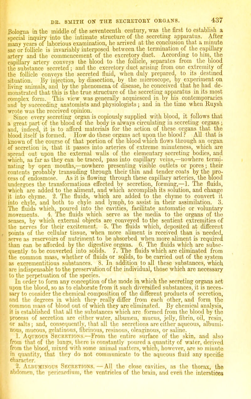 Bologna in the middle of the seventeenth century, was the first to establish a special inquiry into the intimate structure of the secreting apparatus. Alter many vears of laborious examination, he arrived at the conclusion that a minute sac or follicle is invariably interposed between the termination of the capillary artery and the commencement of the excretory duct. According to him, the capillary artery conveys the blood to the follicle, separates from the blood the substance secreted; and the excretory duct arising from one extremity of the follicle conveys the secreted fluid, when duly prepared, to its destined situation. By injection, by dissection, by the microscope, by experiment on living animals, and by the phenomena of disease, he conceived that he had de- monstrated that this is the true structure of the secreting apparatus in its most complex form. This view was generally acquiesced in by his contemporaries and by succeeding anatomists and physiologists; and in the time when Kuysh wrote was the received opinion. Since every secreting organ is copiously supplied with blood, it follows that a great part of the blood of the body is always circulating in secreting organs; and, indeed, it is to afford materials for the action of these organs that the blood itself is formed. How do these organs act upon the blood ? All that is known of the course of that portion of the blood which flows through an organ of secretion is, that it passes into arteries of extreme minuteness, which are spread out upon the external walls of the elementary secreting bodies, and which, as far as they can be traced, pass into capillary veins,—nowhere termi- nating by open mouths,—nowhere presenting visible outlets or pores; their contents probably transuding through their thin and tender coats by the pro- cess of endosmose. As it is flowing through these capillary arteries, the blood undergoes the transformations effected by secretion, forming,—1. The fluids, which are added to the aliment, and wluch accomplish its solution, and change it into chyme. 2. The fluids, which are added to the chyme to convert it into chyle, and both to chyle and lymph, to assist in their assimilation. 3. The fluids which, poured into the cavities, facilitate automatic or voluntary movements. 4. The fluids which serve as the media to the organs of the senses, by which external objects are conveyed to the sentient extremities of the nerves for their excitement. 5. The fluids which, deposited at different , points of the cellular tissue, when more aliment is received than is needed, serve as reservoirs of nutriment to be absorbed when more aliment is required than can be afforded bv the digestive organs. 6. The fluids which are subse- quently to be converted into solids. 7. The fluids which are ekminated from the common mass, whether of fluids or solids, to be carried out of the system as excrementitious substances. 8. In addition to all these substances, which are indispensable to the preservation of the individual, those which are necessary to the perpetuation of the species. In order to form any conception of the mode in which the secreting organs act upon the blood, so as to elaborate from it such diversified substances, it is neces- sary to consider the chemical composition of the different products of secretion, ana the degrees in which they- really differ from each other, and form the common mass of blood out of which they arc eliminated. 15y chemical analysis, it is established that all the substances which arc formed from the blood by the process of secretion are either water, albumen, mucus, jelly, fibrin, oil, resin, or salts; and, consequently, that all the secretions are either aqueous, albumi- nous, mucous, gelatinous, fibrinous, resinous, oleaginous, or saline. L Aqueous Secretions.—From the entire surface of the skin, and also from that of the limp, there is constantly poured a quantity of water, derived from the blood, mixed with some animal matters, whicli, however, arc so minute m quantity, that they do not communicate to the aqueous fluid any specific character. 2. Albuminous SECRETIOSg.—All the close cavities, as the thorax, tho abdomen, the pericardium, the ventricles of the brain, and even the interstices