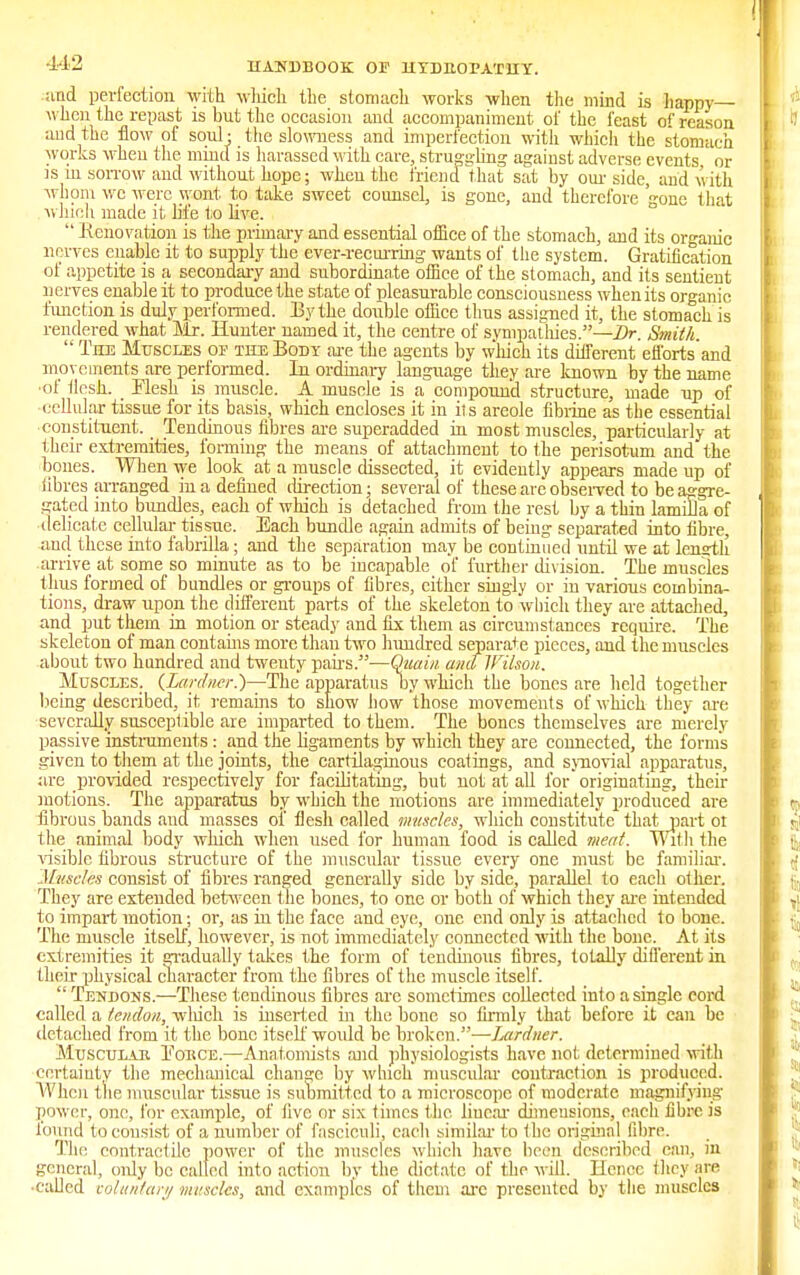 and perfection with which the stomach works when the mind is happy when the repast is but the occasion and accompaniment of the feast of reason and the flow of soul • the slowness and imperfection with which the stomach works when the mind is harassed with care, struggling against adverse events or is in sorrow and without hope; when the friend that sat by our side, and with whom wc were wont to take, sweet counsel, is gone, and therefore 'one that which made it life to live.  Renovation is the primary and essential office of the stomach, and its organic nerves enable it to supply the ever-recurring wants of the system. Gratification of appetite is a secondary and subordinate office of the stomach, and its sentient nerves enable it to produce the state of pleasurable consciousness when its organic function is duly performed. By the double office thus assigned it, the stomach is rendered what Mr. Hunter named it, the centre of sympathies.—Br. Smith  The Muscles op the Body are the agents by which its different efforts'and movements are performed. In ordinary language they are known by the name •of flesiL _ Flesh is muscle. A muscle is a compound structure, made up of ■cellular tissue for its basis, which encloses it in its areole fibrine as the essential constituent. _ Tendinous fibres are superadded in most muscles, particularly at their extremities, forming the means of attachment to the perisotum and the bones. When we look at a muscle dissected, it evidently appears made up of fibres arranged in a defined direction; several of these are observed to be aggre- gated into bundles, each of which is detached from the rest by a thin lamilla of delicate cellular- tissue. Each bundle again admits of being separated into fibre, and these into fabrilla; and the separation may be continued until we at length -arrive at some so minute as to be incapable of further division. The muscles thus formed of bundles or groups of fibres, cither singly or in various combina- tions, draw upon the different parts of the skeleton to which they are attached, and put them in motion or steady and fix them as circumstances require. The skeleton of man contains more than two hundred separate pieces, and the muscles about two hundred and twenty pairs.—Quain and Wilson. Muscles. (Lardncr.)—The apparatus by which the bones are held together being described, it remains to show how those movements of which they are severally susceptible are imparted to them. The bones themselves are merely passive instrumentsand the ligaments by which they are connected, the form's given to them at the joints, the cartilaginous coatings, and synovial apparatus, are provided respectively for facilitating, but not at all for originating, their motions. The apparatus by which the motions are immediately produced are fibrous bands and masses of flesh called muscles, which constitute that part ot the animal body which when used for human food is called merit. With the visible fibrous structure of the muscular tissue every one must be familial-. Muscles consist of fibres ranged generally side by side, parallel to each other. They are extended between the bones, to one or both of which they are intended to impart motion; or, as in the face and eye, one end only is attached to bone. The muscle itself, however, is not immediately connected with the bone. At its extremities it gradually takes the form of tendinous fibres, totally different in their physical character from the fibres of the muscle itself. Tendons.—These tendinous fibres are sometimes collected into a single cord called a tendon, which is inserted in the bone so firmly that before it can be detached from it the bone itself would be broken.—Larduer. Muscular. ]foBCE.—Anatomists and physiologists have not determined with certainty the mechanical change by which muscular contraction is produced. When tlie muscular tissue is submitted to a microscope of moderate magnifying power, one, for example, of live or six times the linear dimensions, each fibre is found to consist of a number of fasciculi, each similar to the original fibre. The contractile power of the muscles which have been described can, in general, only be called into action by the dictate of the will. Hence thej are called voluntary muscles, and examples of them arc presented by the muscles