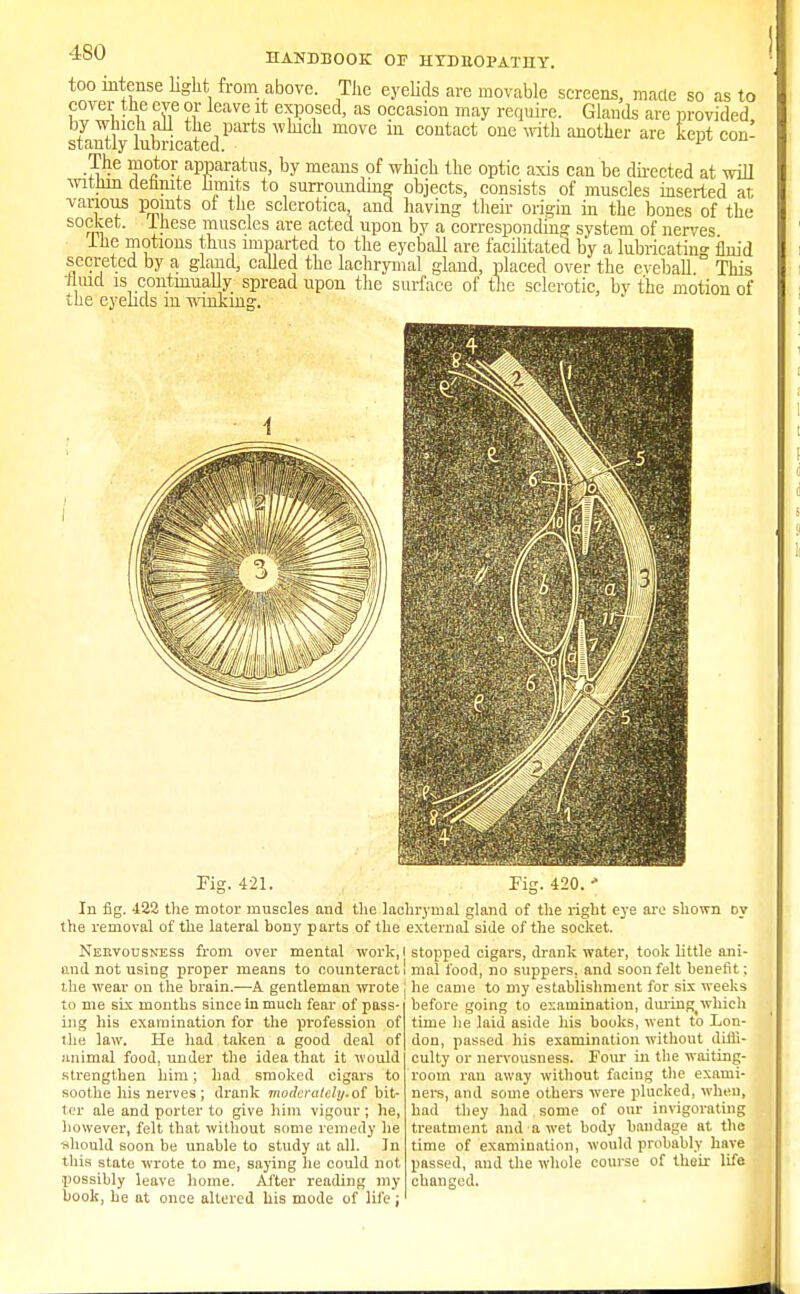 -ISO HANDBOOK OF H YD HO PAT IIY. too intense light from above. The eyelids are movable screens, made so as to cover the eye or leave it exposed, as occasion may require. Glands are provided by-winch all the parts which move in contact one with another are kept con- stantly lubricated. 1 The motor apparatus, by means of which the optic axis can be directed at will within dehnite hunts to surrounding objects, consists of muscles inserted at various points of the sclerotica and having their origin in the bones of the socket, lliese muscles are acted upon by a corresponding system of nerves the motions thus imparted to the eyeball are facilitated by a lubricating fluid secreted by a gland, called the lachrymal gland, placed over the cveball This thud is continually spread upon the surface of the sclerotic, by the motion of the eyelids m winking. Fig. 421. In fig. 422 the motor muscles and the lachrymal gland of the right eye are shown oy the removal of the lateral bony p arts of the external side of the socket. Nervousness from over mental work, I stopped cigars, drank water, took little ani- and not using proper means to counteract! mal food, no suppers, and soon felt benefit; the wear on the brain.—A gentleman wrote i he came to my establishment for six weeks to me six months since in much fear of pass ing his examination for the profession of the law. He had taken a good deal of animal food, under the idea that it would strengthen him; had smoked cigars to soothe his nerves; drank moderately.of bit- ter ale and porter to give him vigour; he, however, felt that without some remedy lie ■should soon be unable to study at all. In this state wrote to me, saying he could not possibly leave home. After reading my book, he at once altered his mode of life; before going to examination, durinf* which time lie laid aside his books, went to Lon- don, passed his examination without diffi- culty or nervousness. Four in the waiting- room ran away without facing the exami- ners, and some others were plucked, when, had they had some of our invigorating treatment and a wet body bandage at the time of examination, would probably have passed, and the whole course of their life changed.