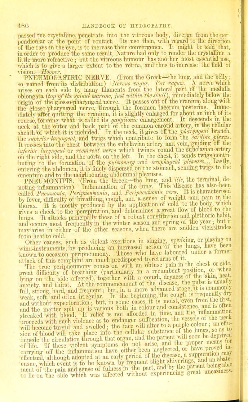 •180 HANDBOOK Or lIYDlt01'ATlllr. passed tile crystalline, penetrate into tnc vitreous body, diverge from the .per- pendicular at the point of contact. Its nsc then, with regard to the directioi: of the rays in the eye, is to increase their convergence. It might be said that,- in order to produce the same result, Nature had only to render tiic crystalline a lit t ie more refractive ; but the vitreous humour has another most essential use, which is to give a larger extent to the retina, and thus to increase the field of vision.—Hooper. PNETJMOGASTR1C NERVE. (Erom the Greek—the lung, and the belly ; so named from its distribution.) Nervus vagus. Pur rayiiu. A nerve which arises on each side by many filaments from the lateral part of the medulla oblongata (top of the spinal marrow, just within the skull), immediately below the origin of the glossopharyngeal nerve. It passes out of the cranium along with the glossopharyngeal nerve, through the foramen lacerum posterius. Imme- diately after quitting the cranium, it is slightly enlarged for about an inch of its course, forming what is called its ganglionic enlargement. It descends in the neck at the outer and back part of the common carotid artery, in the cellular sheath of which it is included. In the neck, it gives off the pharyngeal branch, the superior laryngeal, and twigs which contribute to form the cardiac ple.r/is. It passes into the chest between the subclavian artery and vein, guiding off the inferior laryngeal or recurrent nerve which twines round the subclavianartery on the right side, and the aorta on the left. In the chest, it sends twigs ^contri- buting to the formation of the pulmonary and oesophageal plexuses... Lastly, entering the abdomen, it is finely dispersed on the stomach, sending twigs to the omentum and to the neighbouring abdominal plexuses. PNEUMONITIS. (Prom the Greek—the lung, and tits, the terminal, de- noting inflammation). Inflammation of the lung. This disease has also been called Pneumonia, Peripneumonia, and Peripneumonia vera. It is characterised by fever, difficulty of breathing, cough, and a sense of weight and pain in the thorax. It is mostly produced by the application ot cold to the body which gives a check to the perspiration, and determines a great flow ot blood to the lungs. It attacks principally those of a robust constitution and plethoric habit and occurs most frequently in the winter season and spring ot the year ; but it may arise in either of the other seasons, when there are sudden vicissitudes from heat to cold. ... ■, • 1 ■ Other causes, such as violent exertions m singing, speaking, or playing on wind-instruments, by producing au increased action of the ungs have been known-to occasion peripneumony. Those who have laboured under a lomiei attack of this complaint are much predisposed to returns ot it The true peripneumony comes on with an obtuse pain in the chest 01 s uc, great difficulty of breathing (particularly in a recumbent position or when Fving on the side affected), together with a cough dryness ol the: skinheat anxiety and thirst. At the commencement of the disease the pulse is usually ML stonriiard, and frequent; but, in a more advanced stage, it is comnionlj S sofCand o'ften irregular. In the beginning., the cough is gently dry and without expectoration; but, in some cases it is mo^veU.into,the fcrsj and the matter spit up is various both m colour and consistence, and is ot c Saked^S b$k \i relief is not afforded in time and the proceeds with such violence as to endanger siiflocation, the vesselsot the nock vill become turgid and swelled; the face;will alter to aTO^t' -f^ sion of blood will take place into the cellular .substtaoeibfthej™f>|°^J impede the circulation through that organ, and the patient .ml f for of life. If these violent symptoms do not arise, and Jleproper » m earrving off tlic inflammation have cither been neglected, or ^proveon| Sal, although adopted at an early period of the f»«^Bgf£^ ensue, which event is to be known by frequent ^-^S^J^Stt^ merit of the pain and sense of fulness in the part, and by the P^™g*a to lie on the side which was affected without experiencing great uucasuics