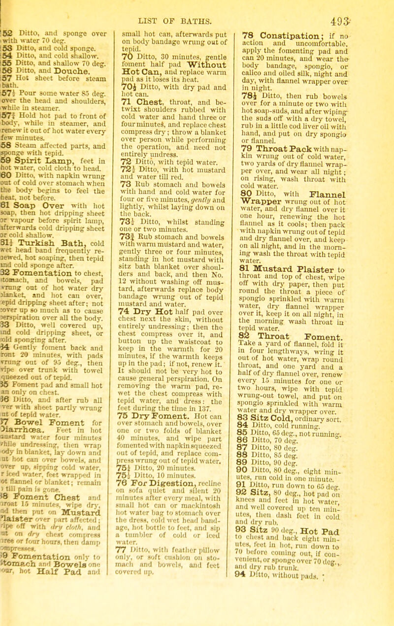 '52 Ditto, anil sponge over ' with water 70 (leg. :53 Ditto, and cold sponge. :54 Ditto, and cold shallow. 155 Ditto, and shallow 70 dcg. 156 Ditto, and Douche. :57 Hot sheet before steam bath. :57d Pour some water S5 deg. over the head and shoulders, iwhile in steamer. iS7? Hold hot pad to front of body, while in steamer, and renew it out of hot water every few minutes. 68 Steam affected parts, and sponge with tepid. 59 Spirit Lamp, feet in hot water, cold cloth to head. 80 Ditto, with napkin wrung out of cold over stomach when the body begins to feel the heat, not before. 61 Soap Over with hot soap, then hot dripping sheet or vapour before spirit lamp, lfterwards cold dripping sheet or cold shallow. 81i Turkish Bath, cold wet head band frequently re- newed, hot soaping, then tepid ind cold sponge after. 32 Fomentation to chest, itomach, and bowels, pad vrung out of hot water dry jUnket, and hot can over, epid dripping sheet after; not rover up so much as to cause perspiration over all the body. 33 Ditto, well covered up, ind cold dripping sheet, or aid sponging after. 34 Gently foment back and iont 20 minutes, with pads vrung out of 95 deg., then vipe over trunk with towel queezed ont of tepid. J5 Foment pad and small hot an only on cheat. 38 Ditto, and after rub all ver with sheet partly wrung at of tepid water. 57 Bowel Foment for diarrhoea. Feet in hot austard water four minutes vhlle undressing, then wrap ody in blanket, lay down and ut hot can over bowels, and over up, sipping cold water, r iced water, feet wrapped in ot flannel or blanket; remain ) till pain is gone. *8 Foment Chest and iroat 15 minutes, wipe dry. nd then put on Mustard laister over part affected ; 'ipe off with dry cloth, and ut on dry chest compress iree or four hours, then damp jm presses. •9 Fomentation only to 'tomach and Bowels one our, hot Half Pad and LIST OF BATHS. small hot can, afterwards put on body bandage wrung out of tepid. 70 Ditto, 30 minutes, gentle foment half pad Without Hot Can, and replace warm pad as it loses its heat. 70J Ditto, with dry pad and hot can. 71 Chest, throat, and be- twixt shoulders rubbed with cold water and hand tliree or fourminutes, and replace chest compress dry; throw a blanket over person while performing the operation, and need not entirely undress. 72 Ditto, with tepid water. 72j Ditto, with hot mustard and water till red. 73 Rub stomach and bowels with hand and cold water for four or five minutes, gently and lightly, whilst laying down on the back. 73i Ditto, whilst standing one or two minutes. 73j Rub stomach and bowels with warm mustard and water, gently three or four minutes, standing in hot mustard with sitz bath blanket over shoul- ders and back, and then No. 12 without washing off mus- tard, afterwards replace body bandage wrung out of tepid mustard and water. 74 Dry Hot half pad over chest next the skin, without entirely undressing; then the chest compress over it, and button up the waistcoat to keep in the warmth for 20 minutes, if the warmth keeps up in the pad; if not, renew it. It should not be very hot to cause general perspiration. On removing the warm pad, re- wet the chest compress with tepid water, and dress: the feet during the time in 137. 75 Dry Foment. Hot can over stomach and bowel3, over one or two folds of blanket 40 minutes, and wipe part fomented with napkin squeezed out of tepid, and replace com- press wrung out of tepid water. 75i Ditto, 20 minutes. 75i Ditto, 10 minutes. 78 For Digestion, recline on sofa quiet and silent 20 minutes after every meal, with small hot can or mackintosh hot water bag to stomach over the dress, cold wet head band- age, hot bottle to feet, and sip a tumbler of cold or iced water. 77 Ditto, with feather pillow- only, or soft cushion on sto- mach and bowels, and feet covered up. 493- 78 Constipation; if no action and uncomfortable, apply the fomenting pad and can 20 minutes, and wear the- body bandage, spongio, or calico and oiled silk, night and day, with flannel wrapper over in night. 78i Ditto, then rub bowels over for a minute or two with hot soap-suds, and after wiping- the suds off with a dry towel, rub in a little cod liver oil with hand, and put on dry spongio or flannel. 79 Throat Pack with nap- kin wrung out of cold water, two yards of dry flannel wrap- per over, and wear all night; on rising, wash throat with cold water. 80 Ditto, with Flannel Wrapper wrung out of hot water, and dry flannel over it one hour, renewing the hot flannel as it cools; then pack with napkin wrung out of tepid and dry flannel over, and keep on all night, and in the morn- ing wash the throat with tepid water. 81 Mustard Plaister to throat and top of chest, wipe off with dry paper, then put round the throat a piece of spongio sprinkled with warm water, dry flannel wrapper over it, keep it on all night, in the morning wash throat in tepid water. 82 Throat Foment. Take a yard of flannel, fold it in four lengthways, wring it out of hot water, wTap round throat, and one yard and a half of dry flannel over, renew every 15 minutes for one or two hours, wipe with tepid wrung-out towel, and put on spongio sprinkled with warm water and dry wrapper over. 83 Sitz Cold, ordinarv sort. 84 Ditto, cold running. 85 Ditto, 65 deg., not running-. 86 Ditto, 70 deg. 87 Ditto, 80 deg. 88 Ditto, 85 deg. 89 Ditto, 90 deg. 90 Ditto, 80 deg., eight min- utes, run cold in one minute. 91 Ditto, run down to G5 de°- 92 Sitz, 80 deg., hot pad on knees and feet in hot water, and well covered up ten min- utes, then dash feet in cold and dry rub. 93 Sitz 90 deg., Hot Pad l<> Chest and back eight min- utes, feet in hot, run down to 70 before coining out, if con- venient, or sponge over 70 dcg and dry rub trunk. 94 Ditto, without pads. '