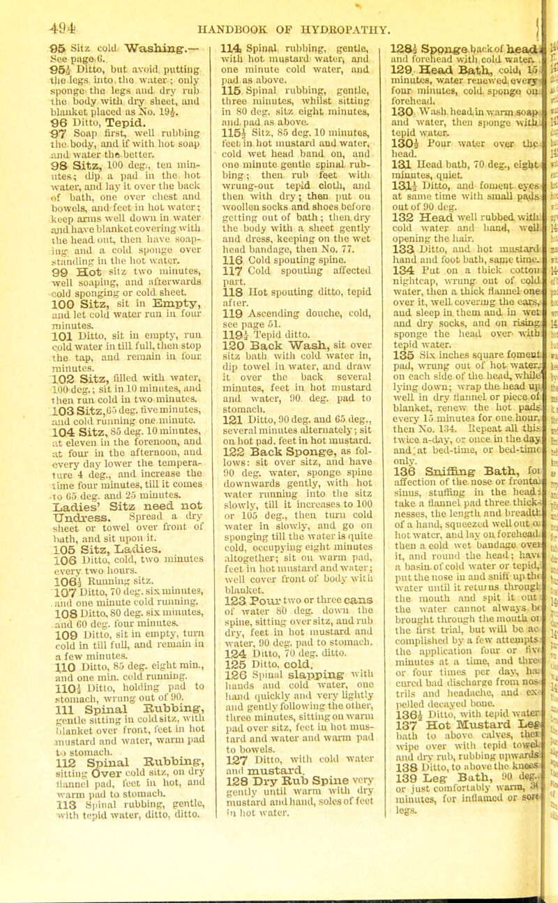 494; 95 Sifz cold Washing.— See pugo i>. 953 Ditto, but avoid putting the logs into.tho water ; only sponge the legs and dry rub the body with dry sheet, and blanket placed as No. 193. 96 Ditto, Tepid. 97 Soap first, well rubbing tho body, and if with hot soap and water the.better. 98 Sitz, 100 deg., ten min- utes; dip. a pad in the hot water, and lay it over the back of bath, one over chest and bowels, and feet in hot water; keep arms well down in water and have blanket covering with the head out, then have soap- ing and a cold sponge over standing in the hot water. 99 Hot sitz two minutes, well soaping, and afterwards cold sponging or cold sheet. 100 Sitz, sit in Empty, and let cold water run in four minutes. 101 Ditto, sit in empty, run cold water in till full, then stop the tap, and remain in four minutes. 102 Sitz, filled with water, 100 deg.; sit in 10 minutes, and ihen run cold in two minutes. 103 SitZjC-j deg. five minutes, and cold running one minute. 104 Sitz, So deg. 10 minutes, at eleven in the forenoon, and at four in the afternoon, and every day lower the tempera- ture 4 deg., and increase the \ime four minutes, till it comes to G5 deg. and 25 minutes. Ladies' Sitz need not Undress. Spread a dry sheet or towel over front of bath, and sit upon it. 105 Sitz, Ladies. 106 Ditto, cold, two minutes every two hours. 1063 Running sitz. 107 Ditto, 70 deg. six. minutes, and one minute cold running. 108 Ditto, SO deg. six minutes, and 60 deg. four minutes. 109 Ditto, sit in empty, turn cold in till full, and remain in a few minutes. 110 Ditto, 85 deg. eight min., and one min. cold running. 1103 Ditto, holding pad to stomach, wrung out of 90. 111 Spinal Subbing, gentle sitting in cold sitz, with blanket over front, feet in hot mustard and water, warm pad to stomach. 112 Spinal Rubbing, sitting Over cold sitz, on dry ilanncl pad, feet in hot, and warm pad to stomach. 113 Spinal rubbing, gentle, with tepid water, ditto, ditto. HANDBOOK OF HYDJ10PATHY. 114 Spinal, rubbing, gentle, with hot mustard water, and one minute cold water, and pad as above. 115 Spinal rubbing, gentle, three minutes, whilst sitting in 80 deg. sit/, eight minutes, and pad as above. 1153 Sitz, 8B deg. 10 minutes, feet. In hot mustard and water, cold wet head band on, and one minute gentle spinaL rub- bing ; then, rub feet with wrung-out tepid cloth, and then with dry; then put on woollen socks and shoes before getting out of bath; their dry the body with a sheet gently and dress, keeping on the wet head bandage, then No. 77. 116 Cold spouting spine. 117 Cold spouting affected part. 118 Hot spouting ditto, tepid after. 119 Ascending douche, cold, see page 51. 1193 Tepid ditto. 120 Back Wash, sit over sitz bath with cold water in, dip towel in water, and draw it over the back several minutes, feet in hot mustard and water, 90 deg. pad to stomach. 121 Ditto, 90 deg. and G5 deg., several minutes alternately; sit on hot pad. feet in hot mustard. 122 Back Sponge, as fol- lows; sit over sitz, and have 90 deg. water, sponge spine downwards gently, with hot water running into the sitz slowly, till it increases to 100 or 105 deg., then turn cold water in slowly, and go on sponging till the water is quite cold, occupying eight minutes altogether; sit on warm pad, feet in hot mustard and waters well cover front of body with blanket. 123 Pour two or three cans of water SO deg. down tho spine, sitting over sitz, aud rub dry, feet in hot mustard and water, !)0 deg. pad to stomach. 124 Ditto, 70 deg. ditto. 125 Ditto, cold. 126 Spinal slapping with bauds and cold water, one hand quickly and very lightly aud gently following the other, threo minutes, sitting on warm pad over sitz, feet in hot mus- tard and water and warm pail to bowels. 127 Ditto, with cold water and mustard. 128 Dry Rub Spine very gently until warm with dry mustard and hand, soles of feet in hot water. 1283 Sponge back of head; und forehead with cold water. 129, Head Bath, cold, 15 minutes, water renewed, eveiy- four minutes, cold, spqngo on. forehead. 130 Wash headinwnnn s^ap and water, then sponge with tepid water. 1303 Pour water over the head. 131 Ucad bath, 70 deg., eight minutes, quiet. 1313 Ditto, and foment eyes at same time with small pads out of 90 deg. 132 Head well rubbed with cold water and hand, well, opening the hair. 133 Ditto, and hot mustard hand and foot bath, sanic time. 134 Pat on a thick cotton nightcap, wrung out of cold water, then a thick flannel one over it, well covering the ears,- aud sleep in them aud in wet aud dry socks, and on rising sponge the head over with tepid water. 135 Six inches square foment pad, wrung out of hot water, on each side of the head, while lying down; wrap the head uji well in dry flannel or piece of blanket, renew the hot pads, every 15 minutes for one hour, then No. 134. Repeat all thii twice a-day, or ouce in the day and; at bed-time, or bed-timt only. 136 Sniffing Bath, foi affection of the nose or fronta: sinus, stuffing in the head: take a riauuel pad three thicks nesses, the length and breadth of a hand, squeezed well out o. hot water, aud lay on forehead, then a cold wet bandage oven it, aud round the head; hav< a basin, of cold water or tepid,: put the nose in and sniff up the water until it returns througL the mouth and spit it out; the water cannot always bi brought through the mouth oi the first trial, but will be ac- complished by a few attempts: the application four or fivt minutes at a time, and thro or four times per day, hai cured bad discharge from nos- trils and headache, aud ex.- pelled decayed bona 136-J Ditto, with tepid water 137 Hot Mustard Leg bath to abovo calves, thai wipe over with tepid toneli and drv nil), rubbing upwardsi 138 Ditto, to nhove the knees. 139 Leg Bath, 90 deg.f or just comfortably warm, 3\ minutes, for inflamed or sort logs.