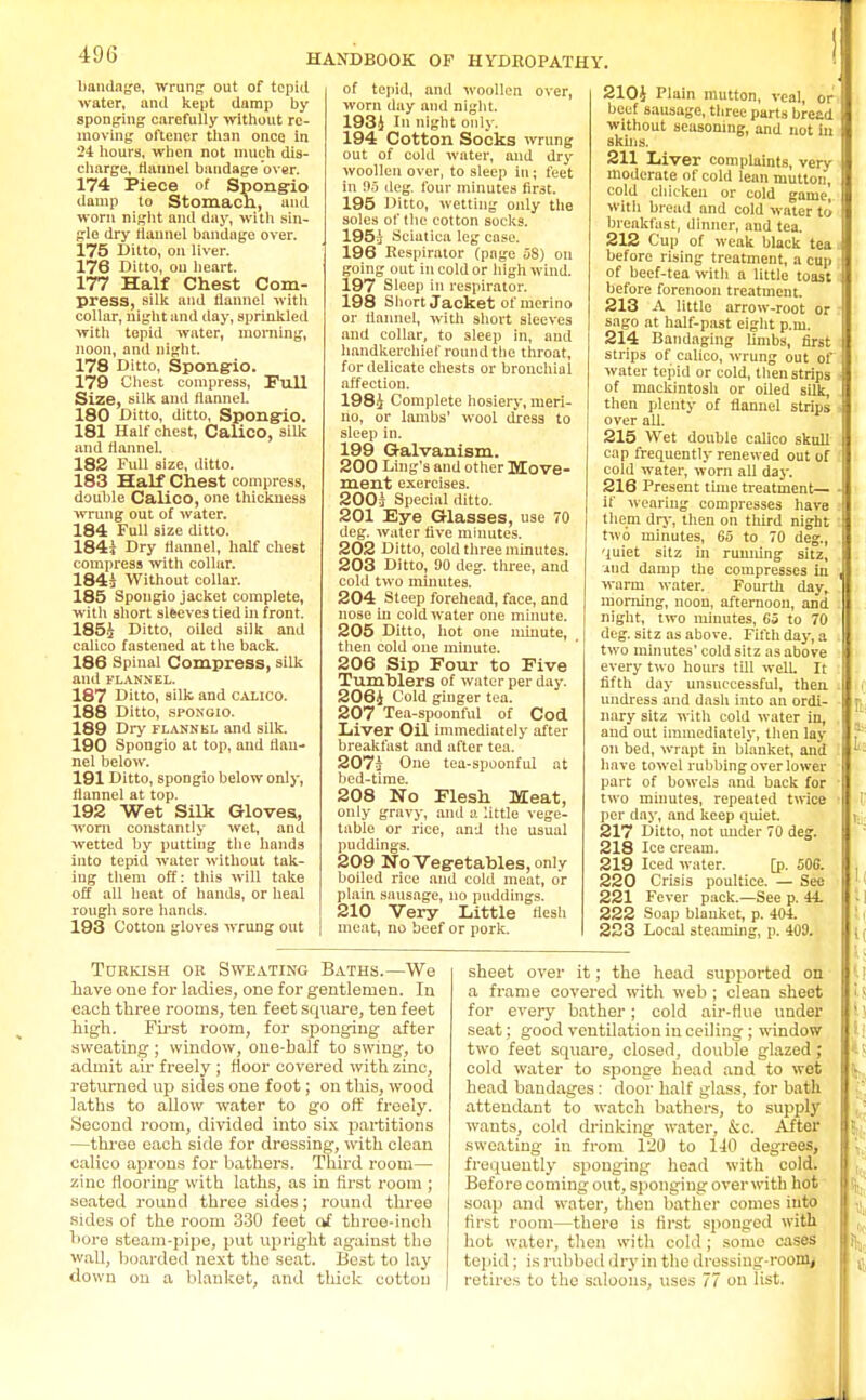 HANDBOOK OF HYDROPATHY. bandage, wrung out of tepid water, and kept damp by sponging carefully without re- moving oftener than once in 24 hours, when not much dis- charge, flannel bandage over. 174 Piece of Spongio damp to Stomach, and worn night and day, with sin- gle dry flannel bandage over. 175 Ditto, on liver. 176 Ditto, on heart. 177 Half Chest Com- press, silk and flannel with collar, night and day, sprinkled with tepid water, morning, noon, and night. 178 Ditto, Spong-io. 179 Chest compress, Full Size, silk and flannel. 180 Ditto, ditto, Spong-io. 181 Half chest, Calico, silk and flannel. 182 Full size, ditto. 183 Half Chest compress, double Calico, one thickness wrung out of water. 184 Full size ditto. 184i Dry flannel, half chest compress with collar. 184i Without collar. 185 Spongio jacket complete, witli short sleeves tied in front. 185% Ditto, oiled silk and calico fastened at the back. 186 Spinal Compress, silk and FLANNEL. 187 Ditto, silk and calico. 188 Ditto, spongio. 189 Dry flannkl and silk. 190 Spongio at top, and flan- nel below. 191 Ditto, spongio below only, flannel at top. 192 Wet Silk Gloves, worn constantly wet, and wetted by putting the hands into tepid water without tak- ing them off: this will take off all heat of hands, or heal rough sore hands. 193 Cotton gloves wrung out of tepid, and woollen over, worn day and night. 193.J In night only. 194 Cotton Socks wrung out of cold water, and dry woollen over, to sleep in; feet in 95 cleg, four minutes first. 195 Ditto, wetting only the soles of the cotton sucks. 195} Sciatica leg case. 196 Respirator (page 58) on going out in cold or high wind. 197 Sleep in respirator. 198 Short Jacket of merino or flannel, with short sleeves and collar, to sleep in, and handkerchief round the throat, for delicate chests or bronchial affection. 198-J Complete hosiery, meri- no, or lambs' wool dress to sleep in. 199 Galvanism. 200 Ling's and other Move- ment exercises. 200} Special ditto. 201 Eye Glasses, use 70 deg. water five minutes. 202 Ditto, cold three minutes. 203 Ditto, 90 deg. three, and cold two minutes. 204 Steep forehead, face, and nose in cold water one minute. 205 Ditto, hot one minute, then cold one minute. 206 Sip Four to Five Tumblers of water per day. 206i Cold ginger tea. 207 Tea-spoonful of Cod Liver Oil immediately after breakfast and after tea. 207J One tea-spoonful at bed-time. 208 No Flesh Meat, only gravy, and a little vege- table or rice, and the usual puddings. 209 No Vegetables, only boiled rice and cold meat, or plain sausage, no puddings. 210 Very Little flesh meat, no beef or pork. 2104 Plain mutton, veal, or beef sausage, three parts breed without seasoning, and not hi skins. 211 Liver complaints, very moderate of cold lean mutton, cold chicken or cold game, with bread and cold wnter to breakfast, dinner, and tea. 212 Cup of weak black tea before rising treatment, a cup of beef-tea with a little toast before forenoon treatment. 213 A little arrow-root or sago at half-past eight p.m. 214 Bandaging limbs, first strips of calico, wrung out of water tepid or cold, then strips of mackintosh or oiled silk, then plenty of flannel strips over all. 215 Wet double calico skull cap frequently renewed out of cold water, worn all day. 216 Present time treatment— if weariug compresses have them dry, then on third night two minutes, 65 to 70 deg., quiet sitz in running sitz, iud damp the compresses in warm water. Fourth day, morning, noon, afternoon, and night, two minutes, 65 to 70 deg. sitz as above. Filch day, a two minutes' cold sitz as above every two hours till well It fifth day unsuccessful, then undress and dash into an ordi- nary sitz with cold water in, and out immediately, then lay on bed, wrapt iu blanket, and have towel rubbing over lower part of bowels and back for two minutes, repeated twice per day, and keep quiet. 217 Ditto, not under 70 deg. 218 Ice cream. 219 Iced water. [p. 506. 220 Crisis poultice. — See 221 Fever pack—See p. 44. 222 Soap blauket, p. 404. 223 Local steaming, p. 409. Turkish or Sweating Baths.—We have one for ladies, one for gentlemen. In each three rooms, ten feet square, ten feet high. First room, for sponging after sweating ; window, one-balf to swing, to admit air freely ; floor covered with zinc, returned up sides one foot; on this, wood laths to allow water to go off freely. Second room, divided into six partitions —three each side for dressing, with clean calico aprons for bathers. Third room— zinc flooring with laths, as in first room ; soated round three sides; round three sides of the room 330 feet of three-inoh bore steam-pipe, put upright against the wall, boarded next the seat. Best to lay down ou a blanket, and thick cotton sheet over it; the head supported on a frame covered with web; clean sheet for every bather; cold air-flue under seat; good ventilation in ceiling ; window two feet square, closed, double glazed ; cold water to sponge head and to wet head bandages: door half glass, for bath attendant to watch bathers, to supply wants, cold drinking water, kc. After sweating in from 120 to 140 degrees, frequently sponging head with cold. Before coming out, sponging overwith hot soap and water, then bather comes into first room—there is first sponged with hot water, then with cold; some cases tepid; is rubbed dry in the dressing-room, retires to the saloons, uses 77 on list.