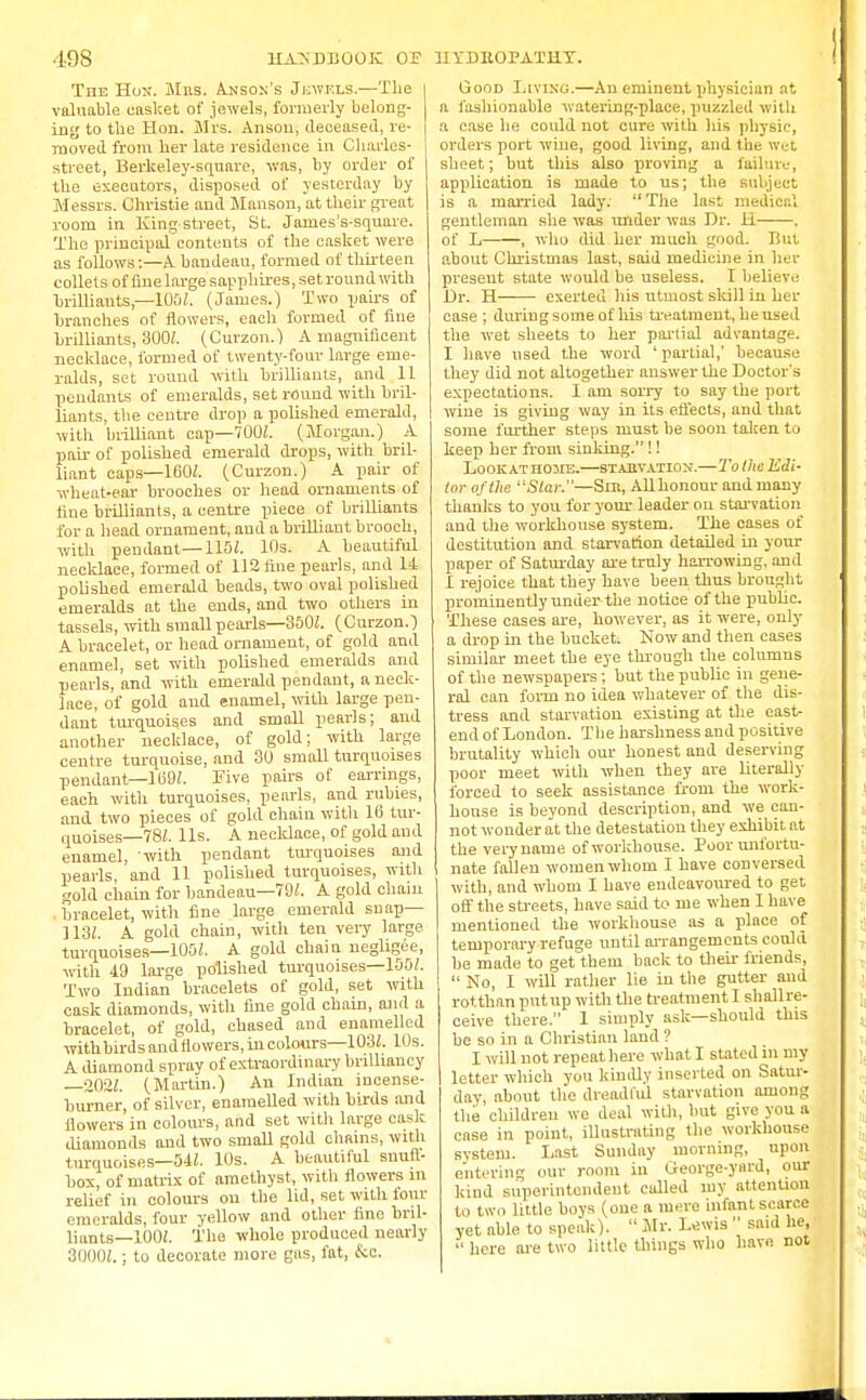 The Hon-. Mns. Anson's Jewels.—The valuable casket of jewels, formerly belong- ing to the Hon. Mrs. Anson, deceased, re- moved from her late residence in Charles- street, Berkeley-square, was, by order of the executors, disposed of yesterday by Messrs. Christie and Manson, at their great room in King-street, St. Jaines's-square. The principal contents of the casket were as follows:—A bandeau, formed of thirteen collets of fine large sapphires, set round with brilliants—105/. (James.) Two pairs of branches of flowers, each formed of fine brilliants, 300/. (Curzon.) A magnificent necklace, formed of twenty-four large eme- ralds, set round with brilliants, and 11 pendants of emeralds, set round with bril- liants, the centre drop a polished emerald, with brilliant cap—700Z. (Morgan.) A pair of polished emerald drops, with bril- liant caps—160/. (Curzon.) A pair of wheat-ear brooches or head ornaments of line brilliants, a centre piece of brilliants for a head ornament, aud a brilliant brooch, with pendant—115/. 10s. A beautiful necklace, formed of 112 tine pearls, and 14 polished emerald beads, two oval polished emeralds at the ends, and two others in tassels, with small pearls—350Z. (Curzon.) A bracelet, or head ornament, of gold and enamel, set with polished emeralds and pearls, and with emerald pendant, a neck- lace, of gold and enamel, with large pen- dant turquoises and small pearls; aud another necklace, of gold; with large centre turquoise, and 30 small turquoises pendant—169/. Five pairs of earrings, each with turquoises, pearls, and rubies, and two pieces of gold chain with 16 tur- quoises—782. lis. A necklace, of gold aud enamel, 'with pendant turquoises and pearls, and 11 polished turquoises, with gold chain for bandeau—79/. A gold chain . bracelet, witli fine large emerald snap— 113/. A gold chain, with ten very large turquoises—100/. A gold chaiu negligee, with 19 large polished turquoises—100/. Two Indian bracelets of gold, set with cask diamonds, with fine gold chain, and a bracelet, of gold, chased and enamelled with birds and flowers, in colours—103/. 10s. A diamond spray of extraordinary brilliancy 202/. (Martin.) An Indian incense- burner, of silver, enamelled with birds and flowers in colours, and set with large cask diamonds and two small gold chains, with turquoises—54/. 10s. A beautiful snuft- box, of matrix of amethyst, with flowers m relief in colours on the lid, set with four emeralds, four yellow and other fine bril- liants—100/. The whole produced nearly 3000/.; to decorate more gas, fat, &c. Good Living.—An eminent physician at a fashionable watering-place, puzzled with a case lie could not cure with his physic, orders port wine, good living, and the wet sheet; but this also proving a failure, application is made to us; the subject is a married lady.  The last medical gentleman she was under was Dr. H , of L , who did her much good. But about Christmas last, said medicine in her present state would be useless. I believe Dr. H exerted his utmost skill in her case ; during some of his treatment, he used the wet sheets to her partial advantage. I have used the word 'partial,' because they did not altogether answer the Doctor's expectations. I am sorry to say the port wine is giving way in its effects, and that some further steps must be soon taken to keep her from sinking.!! Lookathojie.—starvation.—Tollie Edi- tor of the S/ar.—Sin, All honour and many thanks to you for your leader on starvation aud the workhouse system. The cases of destitution and starvation detailed in your paper of Saturday are truly harrowing, and I rejoice that they have been thus brought prominently under the notice of the public. These cases are, however, as it were, only a drop in the bucket. Now and then eases similar meet the eye through the columns of the newspapers; but the public in gene- ral can form no idea whatever of the dis- tress and starvation existing at the east- end of London. The harshness and positive brutality which our honest and deserving poor meet with when they are literally forced to seek assistance from the work- house is beyond description, and we can- not wonder at the detestation they exhibit at the verynauie of workhouse. Poor unfortu- nate fallen women whom I have conversed with, and whom I have endeavoured to get off the streets, have said to me when I have mentioned the workhouse as a place of temporary refuge until arrangements could he made to get them back to their friends,  No, I will rather lie in the gutter and rotthan put up with the treatment I shallre- ceive there. 1 simply ask—should this be so in a Christian land ? I will not repeat here what I stated in my letter which you kindly inserted on Satur- day, about the dreadful starvation among the children we deal with, but give you a case in point, illustrating the workhouse system. Last Sunday morning, upon entering our room in George-yard, our kind superintendent called my attention to two little boys (one a mere infant scarce yet able to speak).  Mr. Lewis  said he,  here are two little things who have not