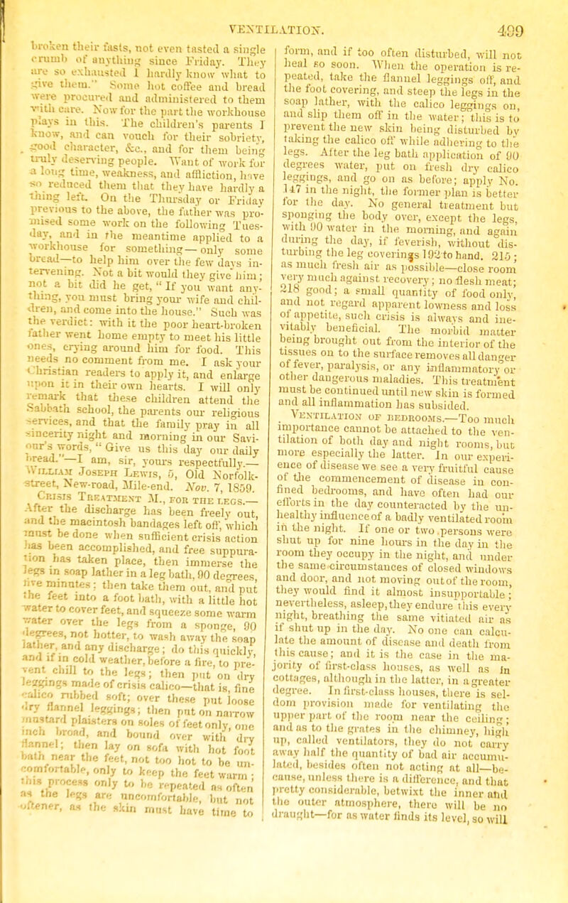 VENTILATION. broken their fasts, not even tasted a single crumb of anything since Friday. They ore so exhausted 1 hardly know what to ■jive them. Some hot coffee and bread were procured and administered to them vith care. Now for the part the workhouse plays in this. The children's parents 1 know, and can vouch for their sobriety, _ irood character, Sec, and for them being truly deserving people. TVaut of work for a long time, weakness, and affliction, hive so reduced them that they have hardly a thing left. On the Thursday or Friday previous to the above, the father was pro- mised some work on the following Tues- day, and in the meantime applied to a workhouse for something—only some bread—to help him over the few days in- tervening. Not a bit would they give nana: not a bit did he get,  If you want any- thing, you must bring your wife and chil- dren, and come into the house. Such was the verdict: with it the poor heart-broken father went home empty to meet his little ones, crying around him for food. This needs no comment from me. I ask your I 'hristian readers to apply it, and enlarge upon it in their own hearts. I will only remark that these children attend the •Sabbath school, the parents our religions services, and that the family pray in all sincerity night and morning in our Savi- our's words,  Give us this day our daily bread. I am, sir, yours respectfully.— uilliam Joseph Lewis, 0, Old Norfolk- street, New-road, Mile-end. Nov. 7, 1809 Crisis Treatment 31., for the legs.— After the discharge has been freely out, and the macintosh bandages left of}', which innst be done when sufficient crisis action has been accomplished, and free suppura- tion has taken place, then immerse the legs in soap lather in a leg bath, 90 degrees nve minutes: then take them out, and put J he feet into a foot bath, with a little hot water to cover feet, and squeeze some warm water over the legs from a sponge, 90 degrees, not hotter, to wash away the soap lather, and any discharge; do this quickly and if in cold weather, before a fire, to pre- vent chill to the legs; then put on dry leadings made of crisis calico—that is fine eibeo robbed soft; over these put loose -ry flannel leggings; then put on narrow mustard planters on soles of feet only, one inch broad, and bound over with drv fennel; then lay on sofa with hot foot bath near the feet, not too hot to be un- comfortable, only to keep the feet warm • Ibis .process only to be repeated as often wt ^.r* Scomfort»ble. bat not ■uftener, as the skin must have time to 409 form, and if too often disturbed, will not heal so soon. When the operation is re- peated, take the flannel leggings oft; and the foot covering, and steep the legs in the soap lather, with the calico leggings on, and slip them oft' in the water; this is to prevent the new skin being disturbed by taking the calico off while adhering to the legs. Alter the leg bath application of 90 degrees water, put on fresh dry calico leggings, and go on as before; apply No. U7 in the night, the former plan is better lor the day. No general treatment but sponging the body over, except the legs, with 90 water in the morning, and again during the day, if feverish, without dis- turbing the leg coverings 192 to hand. 210 • as much fresh air as possible—close room very much against recovery ; no flesh meat; ~18 good; a small quantity of food only and not regard apparent lowness and loss ot appetite, such crisis is always and ine- vitably beneficial. The morbid matter being brought out from the interior of the tissues on to the surface removes all danger of fever, paralysis, or any inflammatory or other dangerous maladies. This treatment must be continued until new skin is formed and all inflammation has subsided. Ventilation op bedrooms.—Too much importance cannot be attached to the ven- tilation of both day and night rooms, but more especially the latter. In our experi- ence of disease we see a very fruitful cause of the commencement of disease in con- fined bedrooms, and have often had our efforts m the day counteracted by the un- healthy influence of a badly ventilated room in the night. If one or two .persons were shut up for nine hours in the day in the room they occupy in the night, and under the same circumstances of closed windows and door, and not moving outof the room, they would find it almost insupportable ; nevertheless, asleep,they endure this every night, breathing the same vitiated air as if shut up in the day. No one can calcu- late the amount, of disease and death from this cause; and it is the case in the ma- jority of first-class houses, as well as in cottages, although in the latter, in a greater degree. In first-class houses, there is sel- dom provision made for ventilating the upper part of the room near the ceiling; and as to the grates in the chimney, high up, called ventilators, they do not carry away half the quantity of bad air accumu- lated, besides often not acting at all be- cause, unless there is a difference, and that pretty considerable, betwixt the inner and the outer atmosphere, there will he no draught—for as water finds its level, so will