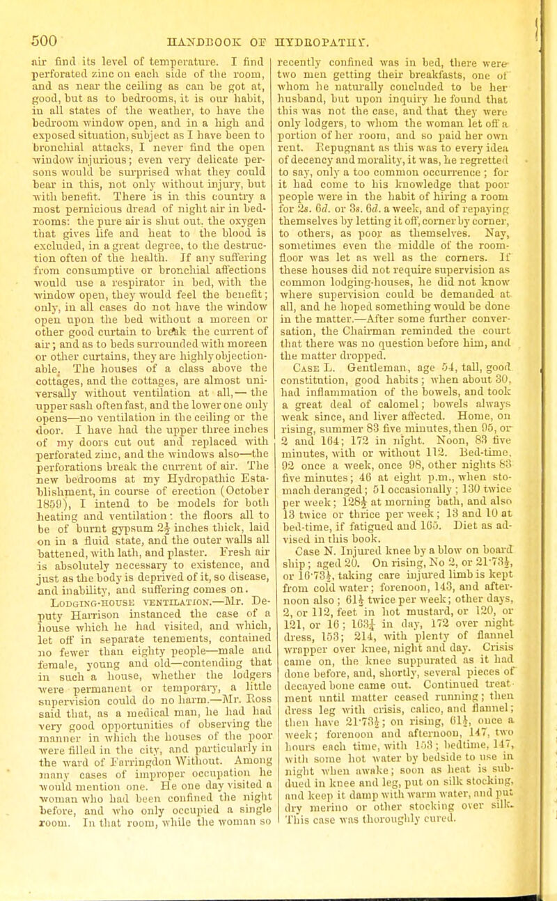 air find its level of temperature. I find perforated zinc on each side of the room, and as near the ceiling as can he got at, good, hut as to hedrooms, it is our habit, in all states of the weather, to have the bedroom window open, and in a high and exposed situation, subject as I have been to bronchial attacks, I never find the open window injurious; even very delicate per- sons would be surprised what they could bear in this, not only without injury, but with benefit. There is in this country a most pernicious dread of night air in bed- rooms: the pure air is shut out, the oxygen that gives life and heat to the blood is excluded, in a great degree, to the destruc- tion often of the health. If any suffering from consumptive or bronchial affections would use a respirator in bed, with the window open, they would feel the benefit; only, in all cases do not have the window open upon the bed without a moreen or other good curtain to break the current of air; and as to beds surrounded with moreen or other curtains, they are highly objection- able. The houses of a class above the cottages, and the cottages, are almost uni- versally without ventilation at all,— the upper sash often fast, and the lower one only opens—no ventilation in the ceiling or the door. I have had the upper three inches of my doors cut out and replaced with perforated zinc, and the windows also—the perforations break the current of air. The new bedrooms at my Hydropathic Esta- blishment, in course of erection (October 1859), I intend to be models for both beating and ventilation: the floors all to be of burnt gypsum 2^ inches thick, laid on in a fluid state, and the outer walls all battened, with lath, and plaster. Fresh air is absolutely necessary to existence, and just as the body is deprived of it, so disease, and inability, and suffering comes on. Lodging-house ventilation.—Mr. De- puty Harrison instanced the case of a house which he had visited, and which, let off in separate tenements, contained no fewer than eighty people—male and female, young and old—contending that in such a house, whether the lodgers •were permanent or temporary, a little supervision could do no harm.—Mr. Koss said that, as a medical man, he had had very good opportunities of observing the manner in which the houses of the poor were filled in the city, and particularly in the ward of Farringdon Without. Among many cases of improper occupation lie would mention one. He one day visited a woman who had been confined the night before, and who only occupied a single room. In that room, while the woman so recently confined was in bed, there were two men getting their breakfasts, one of whom he naturally concluded to be her husband, but upon inquiry he found that this was not the case, and that they were only lodgers, to whom the woman let off a portion of her room, and so paid her own rent. Repugnant as this was to every idea of decency and morality, it was, he regretted to say, only a too common occurrence ; for it had come to his knowledge that poor people were in the habit of hiring a room for 2s. Gd. or 3s. 6d. a week, and of repaying themselves by letting it off, comer by corner, to others, as poor as themselves. Nay, sometimes even the middle of the room- floor was let as well as the corners. If these houses did not require supervision as common lodging-houses, he did not know where supervision conld be demanded at all, and he hoped something would be done in the matter.—After some further conver- sation, the Chairman reminded the court that there was no question before him, and the matter dropped. Case L. Gentleman, age 54, tall, good constitution, good habits ; when about 30. had inflammation of the bowels, and took a great deal of calomel; bowels always weak since, and liver affected. Home, on rising, summer 83 five minutes, then 95, or 2 and 164; 172 in night. Noon, 83 five minutes, with or without 112. Bed-time, 92 once a week, once 98, other nights 83 five minutes; 40 at eight p.m., when sto- mach deranged; 01 occasionally ; 130 twice per week; 128j at morning bath, and also 13 twice or thrice per week; 13 and 10 at bed-time, if fatigued and 105. Diet as ad- vised in this book. Case N. Injured knee by a blow on board ship; aged 20. On rising, No 2, or 21-734, or 1G'73|, taking care injured limb is kept from cold water; forenoon, 143, and after- noon also ; 61§ twice per week; other days, 2, or 112, feet'in hot mustard, or 120, or 121, or 16; 103J in day, i72 over night dress, 153; 214, with plenty of flannel wrapper over knee, night and day. Crisis came on, the knee suppurated as it had done before, and, shortly, several pieces of decayed bone came out. Continued treat- ment until matter ceased running; then dress leg with crisis, calico, and flannel; then have 21-73J; on rising, OH, once a week; forenoon and afternoon, 147, two hours each time, with 153; bedtime, lit, with some hot water by bedside to use in night when awake; soon as heat is sub- dued in knee and leg, put on silk stocking, and keep it damp with warm water, and put dry merino or other stocking over silk. I This case was thoroughly cured.