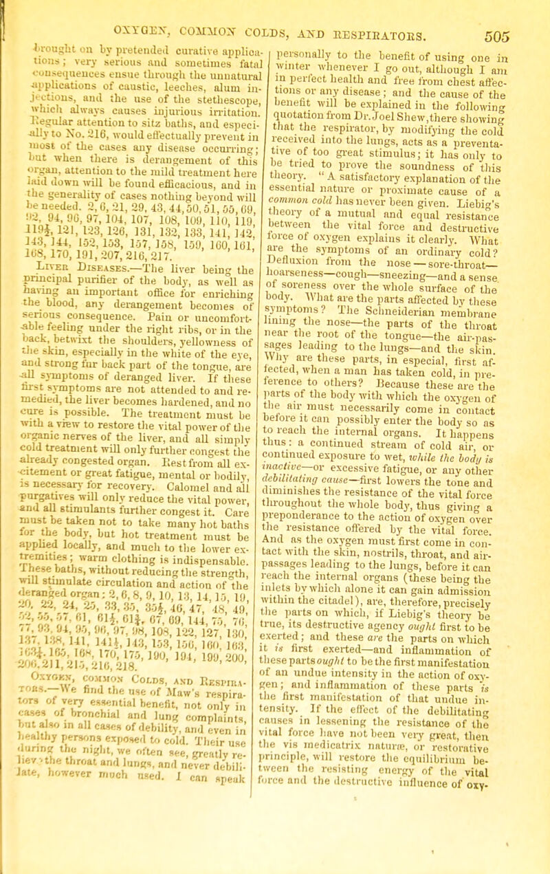 OXYQEX, COMMON COLDS, AND KESPIBATORS. la-ought on by protended curative applica- tions ; very serious and sometimes fata) consequences ensue through the unnatural ■applications of caustic, leeches, alum in- jections, and the use of the stethescope, which always causes injurious irritation. Regular attention to sitz baths, and especi- ally to No. 216, would effectually prevent in most of the cases any disease occurrin; hut when there is derangement of this' organ, attention to the mild treatment here hud down will be found efficacious, and in the generality of cases nothing beyond will be needed. 2,0, 21, 29, 43, 44,00,51, 00,60 02, 94, 90, 97, 104, 107, 108, 109, 110, 119 119*. 121, 123, 126, 131, 132, 133, 141, 142 343, 44, 102,103, 107,108, 109, 160,161, 168,170,191,207,210,217. Liveu Diseases.—The liver bein<* the principal purifier of the body, as well as having an important office for enriching the blood, any derangement becomes of serious consequence. Pain or uncomfort- able feeling under the right ribs, or in the back, betwixt the shoulders, yellowness of the skin, especially in the white of the eye, and strong fur back part of the tongue, are •all symptoms of deranged liver. If these first symptoms are not attended to and re- medied, the liver becomes hardened, and no cure is possible. The treatment must be with a view to restore the vital power of the organic nerves of the liver, and all simply cold treatment will only further (longest the already congested organ. Rest from all ex- citement or great fatigue, mental or bodily, is necessary for recover}-. Calomel and all purgatives will only reduce the vital power and all stimulants further congest it. Care must be taken not to take many hot baths for the body, but hot treatment must be applied locally, and much to the lower ex- tremities ; warm clothing is indispensable. 1 hese baths, without reducing the strength will stimulate circulation and action of the deranged organ; 2, 6, 8, 9, 10, 13, 14 10 l<) 20. 22, 24, 20, 33, 30,' 30*, 46, 47, 4,<' 49 W, 61, 01*. 01}, 67, 09, 144, 70, 70 u&^kHk 3,4- Kl t3' 153,100,160 J68 ^?;XV°w* «0M,M?N ^0LDS- A5tD Kkkpiha- **-—V<e find the use of Maws respira- tors of very essential benefit, not only in cases of bronchial and lung complaints, but a so .n all cases of debility, and even in healthy persons exposed to cold. Their use .lunng the mght, we often see, greatlv re- hevuhe throat and lung,, and never debili- Jate, however much used. I cnn speak 505 personally to the benefit of using one in winter whenever I go out, although I am in perfect health and free from chest affec- tions or any disease ; and the cause of the beneat will be explained in the following quotation from Dr. Joel Shew,there showing that the respirator, by modifying the cold received into the lungs, acts as a preventa- tive of too great stimulus; it has only to be tried to prove the soundness of this theory.  A satisfactory explanation of the essential nature or proximate cause of a common cold has never been given. Liebi^'s theory of a mutual and equal resistance between the vital force and destructive torce of oxygen explains it clearly. What are the symptoms of an ordinary cold' Defluxion from the nose — sore-throat— hoarseness—cough—sneezing—and a sense of soreness over the whole surface of the body. What are the parts affected bv these symptoms? The Sclmeiderian membrane lining the nose—the parts of the throat near the root of the tongue—the air-pas- sages leading to the luugs-and the slun Why are these parts, in especial, first af- fected, when a man has taken cold, in pre- ference to others? Because these are the parts of the body with which the oxygen of the air must necessarily come in contact before it can possibly enter the body so as to reach the internal organs. It happens thus: a continued stream of cold air, or continued exposure to wet, while Ihe body is inactive—or excessive fatigue, or any other debilitating cause— first lowers the tone and diminishes the resistance of the vital force tlu-oughout the whole body, thus giving a preponderance to the action of oxygen over the resistance offered by the vital force. And as the oxygen must first come in con- tact with the skin, nostrils, throat, and air- passages leading to the lungs, before it can reach the internal organs (these being the inlets by which alone it can gain admission within the citadel), are, therefore,precisely the parts on which, if Liebig's theory he true, its destructive agency ought first to be exerted ; and these are the parts on which it is first exerted—and inflammation of these partsoutfW to he the first manifestation of an undue intensity in the action of oxy- gen; and inflammation of these parts m the first manifestation of that undue in- tensity. If the effect of the debilitatin<r causes in lessening the resistance of the vital force have not been very great, then the vis inedicatrix naturn?, or restorative principle, will restore the equilibrium be- tween the resisting energy of the vital force and the destructive influence of oxy-