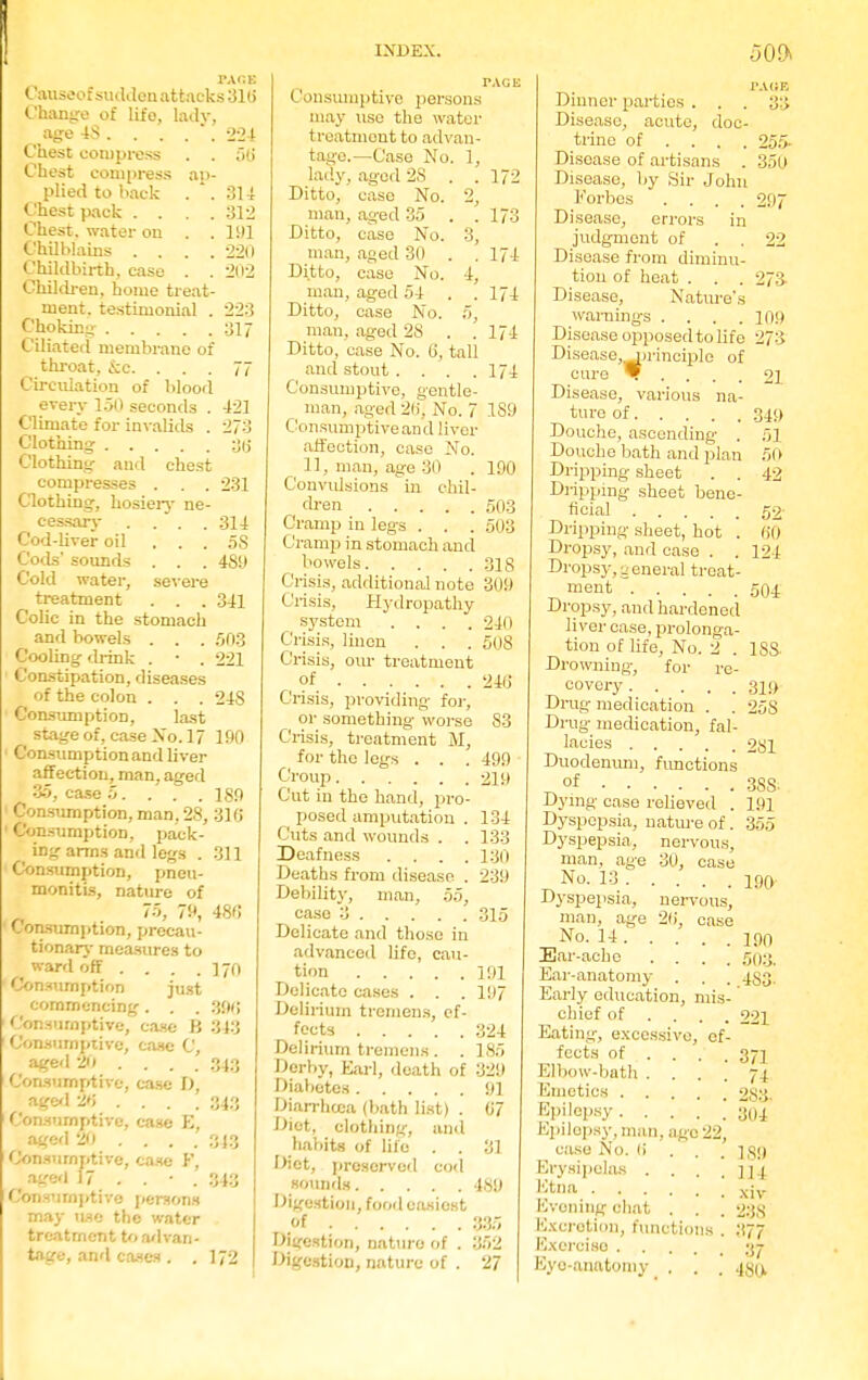 EAOB Causeof sudden attacks 31(> Change of life, lady, age 48 . . . . . 224 Chest compress . . 5(j Chest compress ap- plied to back . . 314 Chest pack . . . .312 Chest, water on . . 191 Chilblains .... 220 Childbirth, case . . 202 Children, home treat- ment, testimonial . 223 Choking 317 Ciliated membrane of throat, &c. ... 77 Circulation of blood every 150 seconds . 421 Climate for invalids . 273 Clothing :J(j Clothing and chest compresses . . . 231 Clothing, hosiery ne- cessary . . . .314 Cod-liver oil ... 5S Cods' sounds . . . 48!) Cold water, severe treatment . . . 341 Colic in the stomach and bowels . . . 503 Cooling drink . • . 221 Constipation, diseases of the colon . . . 24S Consumption, last stage of, case No. 17 190 Consumption and liver affection, man, aged 35, case 5. . . . 189 Consumption, man, 28, 316 Consumption, pack- ing arms and legs . 311 Consumption, pneu- monitis, nature of 75, 79, 486 Consumption, precau- tionary measures to ward off . . . .170 Consumption just commencing. . . 3{w; Consumptive, case B 843 Consumptive, case C, aged 20 .... .343 Consumptive, case I), aged 2»» .... 343 Consumptive, case E, aged 20 ... . 343 Consumptive, case F, aged 17 . . • . 343 Consumptive persons may use the water treatment to advan- tage, and cases . . 172 INDEX. PAGE Consumptive persons may use the water treatment to advan- tage.—Case No. 1, lady, aged 2S . .172 Ditto, case No. 2, man, aged 35 . . 173 Ditto, case No. 3, man, aged 30 . . 174 Ditto, case No. 4, man, aged 54 . .174 Ditto, case No. 5, man, aged 28 . .174 Ditto, case No. (i, tall and stout . . . .174 Consumptive, gentle- man, aged 2(i, No. 7 1S9 Con sumptive an d liver affection, case No. 11, man, age 30 . 190 Convulsions in chil- dren 503 Cramp in legs . . . 503 Cramp in stomach and bowels 318 Crisis, additional note 309 Crisis, Hydropathy system .... 240 Crisis, linen . . . 508 Crisis, our treatment of 246 Crisis, providing for, or something worse 83 Crisis, treatment M, for the legs . . . 499 Croup 219 Cut in the hand, pro- posed amputation . 134 Cuts and wounds . . 133 Deafness .... 130 Deaths from disease . 239 Debility, man, 55, case 3 315 Delicate and those in advanced life, cau- tion 191 Delicate cases . . . 197 Delirium tremens, ef- fects 324 Delirium tremens . . 185 Derby, Earl, death of 329 Diabetes 91 Diarrhoea (bath list) . 0'7 Diet, clothing, ami habits of life . . 31 Diet, preserved cod sounds 489 Digestion, food easiest of 335 Digestion, nature of . 852 Digestion, nature of . 27 Dinner parties . . . Disease, acute, doc- trine of ... Disease of artisans . Disease, by Sir John Forbes . Disease, errors in judgment of . . Disease from diminu- tion of heat . . . Disease, Nature's warnings . . . . Disease opposed to life Disease, Principle of euro W Disease, various na- ture of Douche, ascending . Douche bath and plan Dripping sheet . . Dripping sheet bene- ficial Dripping sheet, hot . Dropsy, and case . . Dropsy,general treat- ment Dropsy, and hardened liver case, prolonga- tion of life, No. 2 . Drowning, for re- covery Drug medication . Drug medication, fal- lacies Duodenum, functions of Dying case relieved . Dyspepsia, nature of. Dyspepsia., nervous, man, age 30, case No. 13 Dyspepsia, nervous, man, age 20, case No. 14 Ear-ache .... Ear-anatomy . Early education, mis chief of . . . Eating, excessive, ef fects of . . . Elbow-bath .... Kinetics Epilepsy, Epilepsy, man, age 22, case No. (i . . Erysipelas .... Etna Evening chat . . Excretion, functions . I'lxerciso . .50!> PAGE 33 255- 350 297 22 27a 109 273 21 349 51 50 42 52- 60 124 1S8 319 25S 2S1 3S8- 191 355 190 190 503. .4S3- 221 371 74 283. 304 Eye-anatomy 189 11 I xiv 238 •'<77 37 480