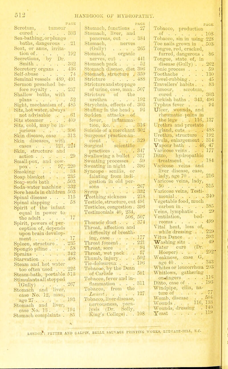 PAGE Scrotum, tumour cured 303 Sea-bathing, or plunge baths, dangerous . 21 Seat, or anus, irrita- tion of 192 Secretions, by Dr. Smith 382 Secretory organs . . 43ti Self-abuse . ... 74 Seminal vessels 4S9, 491 Sermon preached be- fore royalty . . . 237 Shallow baths, with plans 52 Sight, mechanism of. 485 Sitz, hot water, always not advisable . . 61 Site steamer . . . 409 Sitz, cold, may be in- jurious .... 396 Skin disease, case . 313 Skin diseases, with cases . . .121, 224 Skin, structure and action 29 Small-pox, and cow- pox . ... 97, 220 Smoking .... 33 Soap blanket . . . 235 Soap-suds bath . . 503 Soda-water machine . 332 Sore heads in children 503 Spinal disease . . 115 Spinal slapping . . 58 Spirit of the infant equal in power to the adult .... 17 Spirit, powers of per- ception of, depends upon brain develop- ment 17 Spleen, structure . . 235 Spongio prime ... 58 Sprains 342 Starvation .... 493 Steam and hot water too often used . . 226 Steam-bath, portable 513 Stimulantsall stopped '(Gully) .... 267 Stomach and liver, case No. 12, man, ago 27 . . ■ • • 3)93 Stomach and liver, case No. 13. . .194 Stomach complaints . 85 PAGE Stomach, functions . 27 Stomach, liver, and pancreas, cut . . 334 Stomach, nerves (Gully) .... 265 Stomach, organic nerves, cut . . . 441 Stomach pack . . . 52 Stomach disease, diet 396 Stomach, structure . 359 Stricture .... 4SS Stricture and stoppage of urine, case, man. 507 Stricture of the urethra . . . .192 Strychnia, effects of . 303 Stuffing in the head . 94 Sudden attacks of fever, inflamma- tion, &c 316 Suicide of a merchant 302 Surgeons' practice an- cient 329 Surgical scientific practices . . . . 347 Swallowing a bullet . 317 Sweating processes . 59 Sweating in night . 396 Syncope senilis, or fainting from indi- gestion in old per- sons 267 Syrup 332 Teething sickness . 218 Testicle, structure, cut 491 Testicles, congestion. 396 Testimonials 40, 234, 506, 507 Thoracic duct . . . 374 Throat, affection and difficulty! of breath- ing, case . . . .177 Throat foment. . . 221 Throat, sore ... 94 Throat, wet pack . . 57 Thumb, injury. . . 502 Tic-doloureux . . . 196 Tobacoo. by the Dean of Carlisle . . .501 Tobacco, fever and in- flammation . . . 311 Tobacco, from the iLuncet 127 Tobacco, livcrdisease, nervousness, para- lysis (Dr. Solly, King's College). . 108 PACK Tobacco, production of 108 Tobacco, sin in using 22S Toe nails grown in .. 503- Tonguc, red, cracked, furred, dangerous . 86 Tongue, state of, in disease (Gully) . . 262 Tonic process ... 59 Toothache . . . .130 Towel-rubbing. . . 45 Travellers' habits. .83 Tumour, scrotum, cured 303 Turkish baths . 343, 496 Typhus fever ... 94 Ulcer, wounds, and rheumatic pains in the legs- . . 116, 137 Urethra and prostate gland, cuts . . , . 4S8- Urethra, structure . 192 Uvula, enlargement . 314 Vapour bath . . 46, 47 Varicose veins . . .177 Ditto, hydropathic treatment . . . 1S4 Varicose veins and liver disease, case, lady, age 70 . . . 216 Varicose veins, lady, 50 .315 Varicose veins, Testi- monial 340 Vegetable food, much carbon in. . . . 3S5 Veins, lymphatic . . 29 Ventilation, bed- rooms 499 Vital heat, loss of, while dressing . . 229 Vitus Dauce . . . 393 Washing sitz ... 49 Water cure (Dr. Hooper) .... 292* Weakness, case G, age 40 .... . 343 Whites or leucorrhoea 203 Whitlows, gathering onJingers . . . 116 Ditto, case of . . . 193 Windpipe, cilia, na- ture of .... 77 Womb, disease . . 504 Wounds . . . 116, 133 Wounds, dressing . 140 Yeast H*» LOSDO^: 1'ETTER AND CALrltf, BELLE SAUVAGli 1UUXTIXG WORKS, LUDCATE-1IILL,