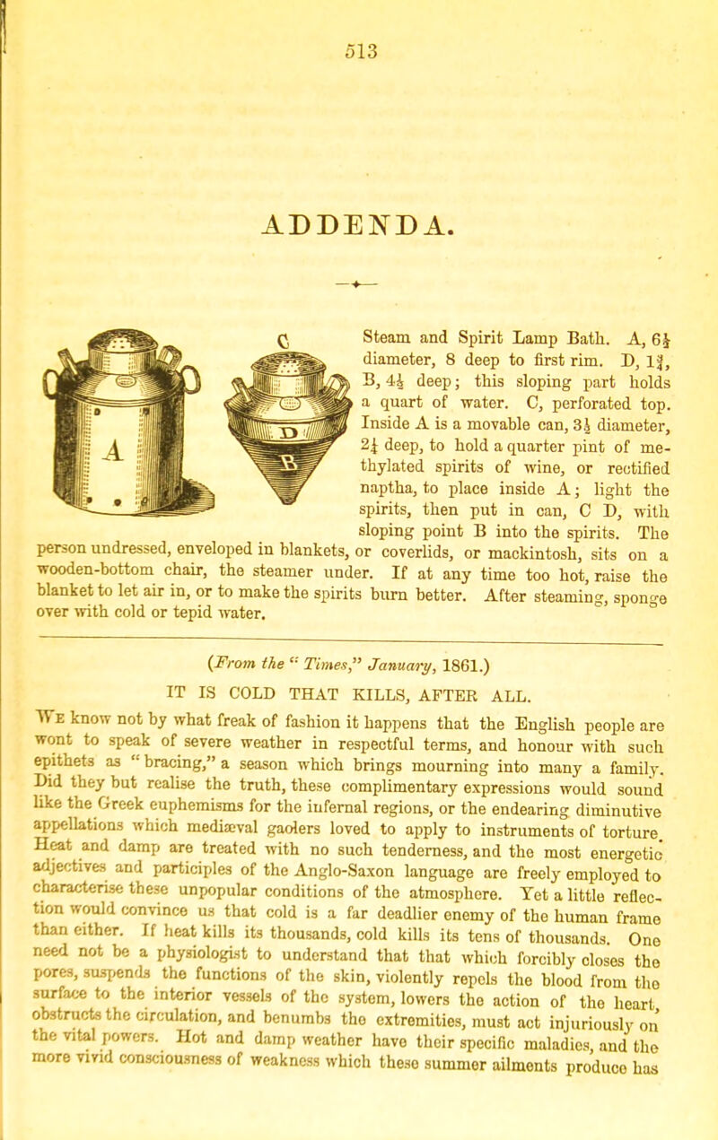 ADDENDA. Steam and Spirit Lamp Bath. A, 6£ diameter, 8 deep to first rim. D, If, B, 44 deep; this sloping part holds a quart of water. C, perforated top. Inside A is a movable can, 3 A diameter, 2£ deep, to hold a quarter pint of me- thylated spirits of wine, or rectified naptha, to place inside A; light the spirits, then put in can, C D, with sloping point B into the spirits. The person undressed, enveloped in blankets, or coverlids, or mackintosh, sits on a wooden-bottom chair, the steamer under. If at any time too hot, raise the blanket to let air in, or to make the spirits burn better. After steaming, sponge over with cold or tepid water. (From the  Times, January, 1861.) IT IS COLD THAT KILLS, AFTER ALL. We know not by what freak of fashion it happens that the English people are wont to speak of severe weather in respectful terms, and honour with such epithets as  bracing, a season which brings mourning into many a family. Bid they but realise the truth, these complimentary expressions would sound like the Greek euphemisms for the infernal regions, or the endearing diminutive appellations which mediaeval gaolers loved to apply to instruments of torture Heat and damp are treated with no such tenderness, and the most energetic adjectives and participles of the Anglo-Saxon language are freely employed to characterise these unpopular conditions of the atmosphere. Yet a little reflec- tion would convince us that cold is a far deadlier enemy of the human frame than either. If heat kills its thousands, cold kills its tens of thousands. One need not be a physiologist to understand that that which forcibly closes the pores, suspends the functions of the skin, violently repels the blood from the surface to the interior vessels of the system, lowers the action of the heart obstructs the circulation, and benumbs the extremities, must act injuriously on the vital powers. Hot and damp weather have their specific maladies, and the more vivid consciousness of weakness which these summer ailments produce has