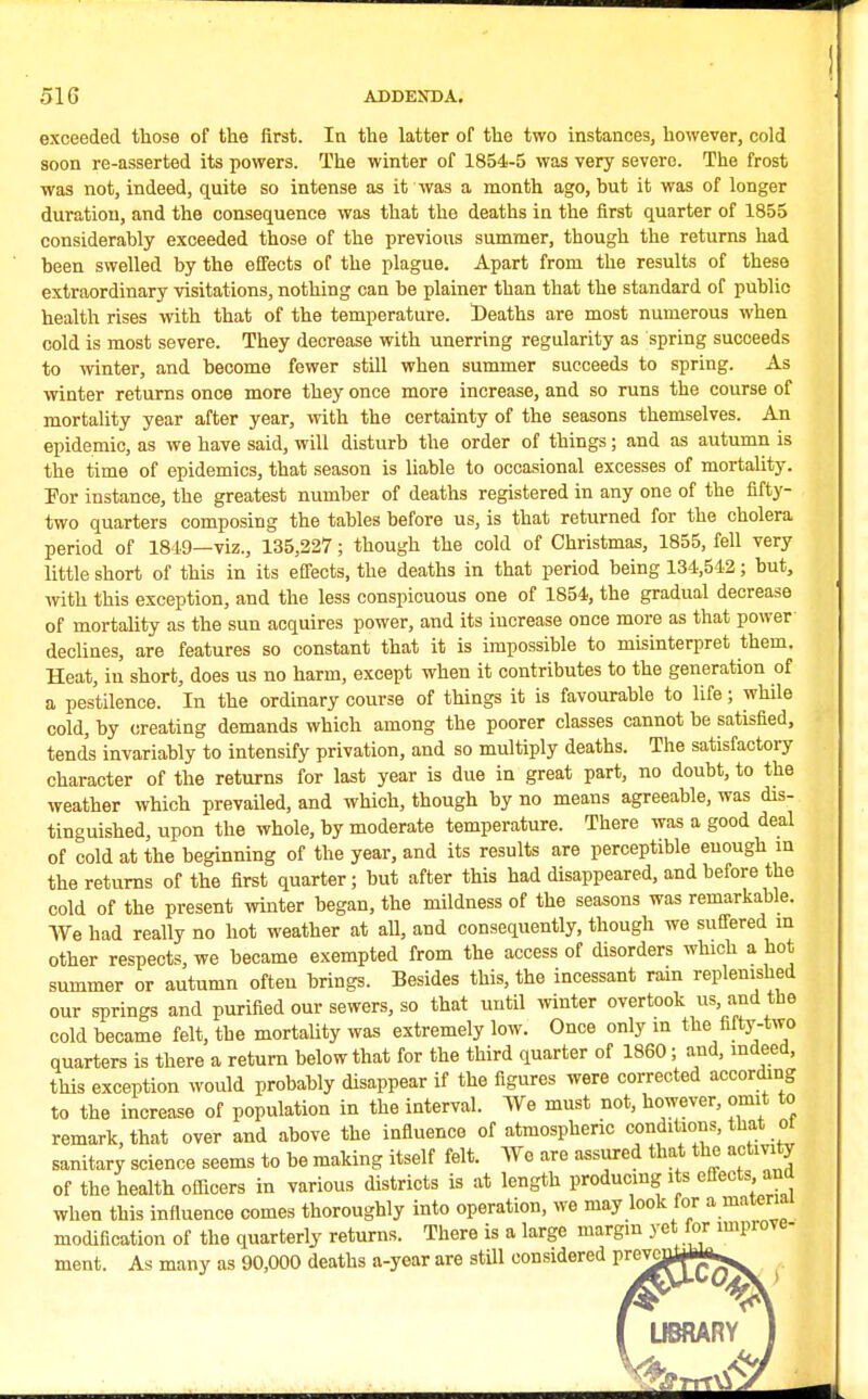 exceeded those of the first. In the latter of the two instances, however, cold soon re-asserted its powers. The winter of 1854-5 was very severe. The frost ■was not, indeed, quite so intense as it was a month ago, hut it was of longer duration, and the consequence was that the deaths in the first quarter of 1855 considerably exceeded those of the previous summer, though the returns had been swelled by the effects of the plague. Apart from the results of these extraordinary visitations, nothing can be plainer than that the standard of public health rises with that of the temperature. Deaths are most numerous when cold is most severe. They decrease with unerring regularity as spring succeeds to winter, and become fewer still when summer succeeds to spring. As winter returns once more they once more increase, and so runs the course of mortality year after year, with the certainty of the seasons themselves. An epidemic, as we have said, will disturb the order of things; and as autumn is the time of epidemics, that season is liable to occasional excesses of mortality. For instance, the greatest number of deaths registered in any one of the fifty- two quarters composing the tables before us, is that returned for the cholera period of 1849—viz., 135,227; though the cold of Christmas, 1855, fell very little short of this in its effects, the deaths in that period being 134,542; but, with this exception, and the less conspicuous one of 1854, the gradual decrease of mortality as the sun acquires power, and its increase once more as that power declines, are features so constant that it is impossible to misinterpret them. Heat, in short, does us no harm, except when it contributes to the generation of a pestilence. In the ordinary course of things it is favourable to life; while cold, by creating demands which among the poorer classes cannot be satisfied, tends invariably to intensify privation, and so multiply deaths. The satisfactory character of the returns for last year is due in great part, no doubt, to the weather which prevailed, and which, though by no means agreeable, was dis- tinguished, upon the whole, by moderate temperature. There was a good deal of cold at the beginning of the year, and its results are perceptible enough in the returns of the first quarter; but after this had disappeared, and before the cold of the present winter began, the mildness of the seasons was remarkable. We had really no hot weather at all, and consequently, though we suffered m other respects, we became exempted from the access of disorders which a hot summer or autumn often brings. Besides this, the incessant rain replenished our springs and purified our sewers, so that until winter overtook us, and the cold became felt, the mortality was extremely low. Once only in the fifty-two quarters is there a return below that for the third quarter of 1860; and, indeed, this exception would probably disappear if the figures were corrected according to the increase of population in the interval. We must not, however, omit to remark, that over and above the influence of atmospheric conditions, that ot sanitary science seems to be making itself felt. We are assured that the actm y of the health officers in various districts is at length producing its effects and when this influence comes thoroughly into operation, we may look for a material modification of the quarterly returns. There is a large margin yet for improve- ment. As many as 90,000 deaths a-year are still considered prcvc^