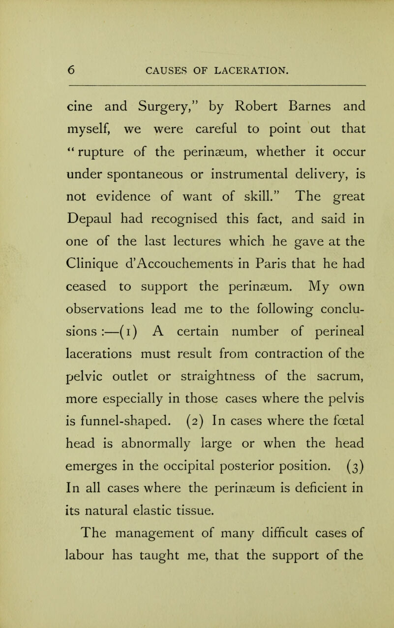 cine and Surgery, by Robert Barnes and myself, we were careful to point out that rupture of the perinseum, whether it occur under spontaneous or instrumental delivery, is not evidence of want of skill. The great Depaul had recognised this fact, and said in one of the last lectures which he gave at the Clinique d'Accouchements in Paris that he had ceased to support the perinaeum. My own observations lead me to the following conclu- sions :—(i) A certain number of perineal lacerations must result from contraction of the pelvic outlet or straightness of the sacrum, more especially in those cases where the pelvis is funnel-shaped. (2) In cases where the foetal head is abnormally large or when the head emerges in the occipital posterior position. (3) In all cases where the perinaeum is deficient in its natural elastic tissue. The management of many difficult cases of labour has taught me, that the support of the