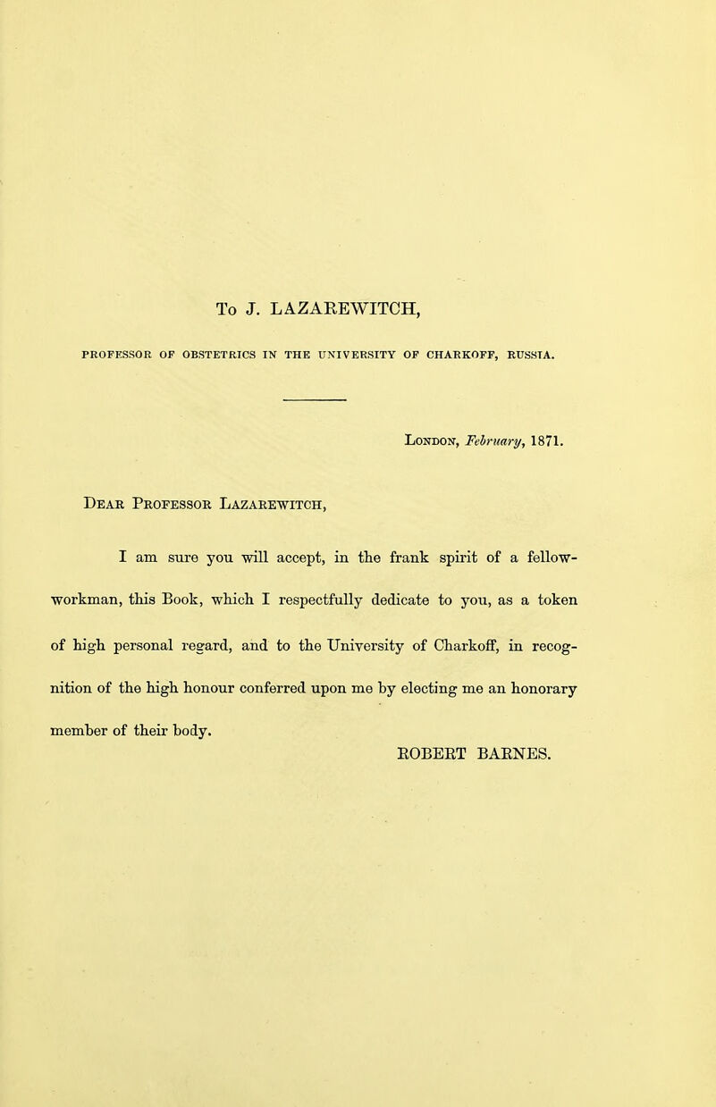 To J. L A Z ABE WITCH, PROFESSOR OF OBSTETRICS IN THE UNIVERSITY OF CHARKOFF, RUSSTA. London, February, 1871. Dear Professor Lazarewitch, I am sure you will accept, in the frank spirit of a fellow- workman, this Book, which I respectfully dedicate to you, as a token of high personal regard, and to the University of Charkoff, in recog- nition of the high honour conferred upon me by electing me an honorary member of their body. ROBERT BARNES.