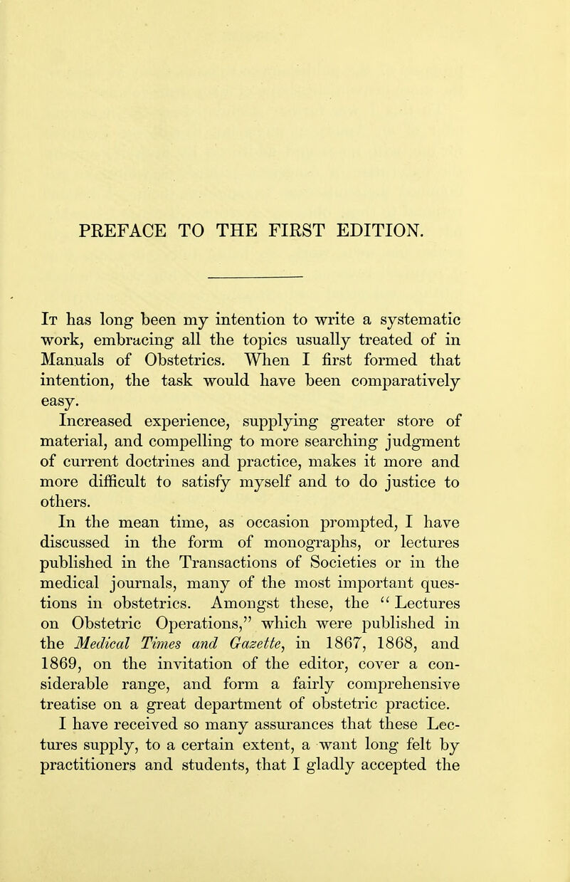 It has long been my intention to write a systematic work, embracing all the topics usually treated of in Manuals of Obstetrics. When I first formed that intention, the task would have been comparatively easy. Increased experience, supplying greater store of material, and compelling to more searching judgment of current doctrines and practice, makes it more and more difficult to satisfy myself and to do justice to others. In the mean time, as occasion prompted, I have discussed in the form of monographs, or lectures published in the Transactions of Societies or in the medical journals, many of the most important ques- tions in obstetrics. Amongst these, the  Lectures on Obstetric Operations, which were published in the Medical Times and Gazette, in 1867, 1868, and 1869, on the invitation of the editor, cover a con- siderable range, and form a fairly comprehensive treatise on a great department of obstetric practice. I have received so many assurances that these Lec- tures supply, to a certain extent, a want long felt by practitioners and students, that I gladly accepted the