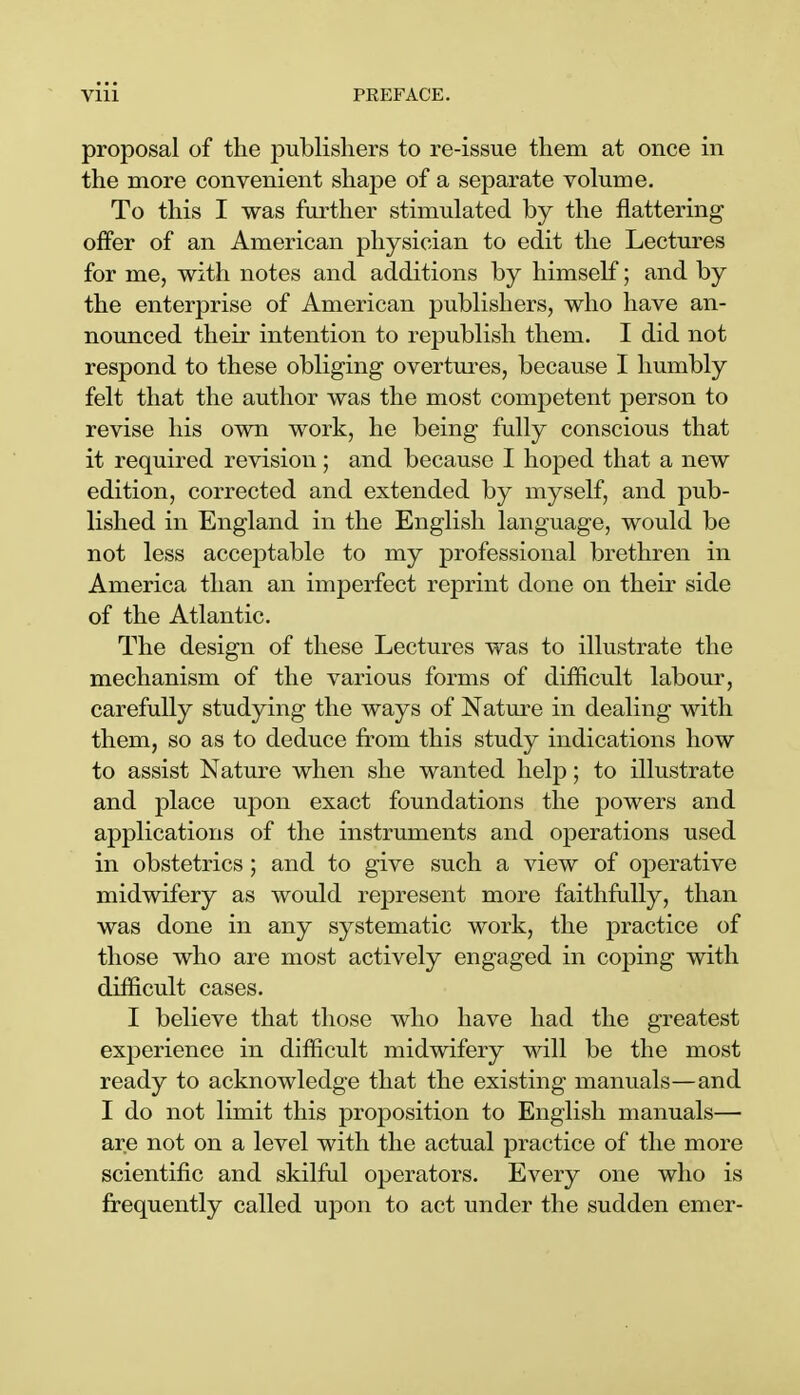 proposal of the publishers to re-issue them at once in the more convenient shape of a separate volume. To this I was further stimulated by the nattering offer of an American physician to edit the Lectures for me, with notes and additions by himself; and by the enterprise of American publishers, who have an- nounced their intention to republish them. I did not respond to these obliging overtures, because I humbly felt that the author was the most competent person to revise his own work, he being fully conscious that it required revision; and because I hoped that a new edition, corrected and extended by myself, and pub- lished in England in the English language, would be not less acceptable to my professional brethren in America than an imperfect reprint done on their side of the Atlantic. The design of these Lectures was to illustrate the mechanism of the various forms of difficult labour, carefully studying the ways of Nature in dealing with them, so as to deduce from this study indications how to assist Nature when she wanted help; to illustrate and place upon exact foundations the powers and applications of the instruments and operations used in obstetrics ; and to give such a view of operative midwifery as would represent more faithfully, than was done in any systematic work, the practice of those who are most actively engaged in coping with difficult cases. I believe that those who have had the greatest experience in difficult midwifery will be the most ready to acknowledge that the existing manuals—and I do not limit this proposition to English manuals— are not on a level with the actual practice of the more scientific and skilful operators. Every one who is frequently called upon to act under the sudden emer-