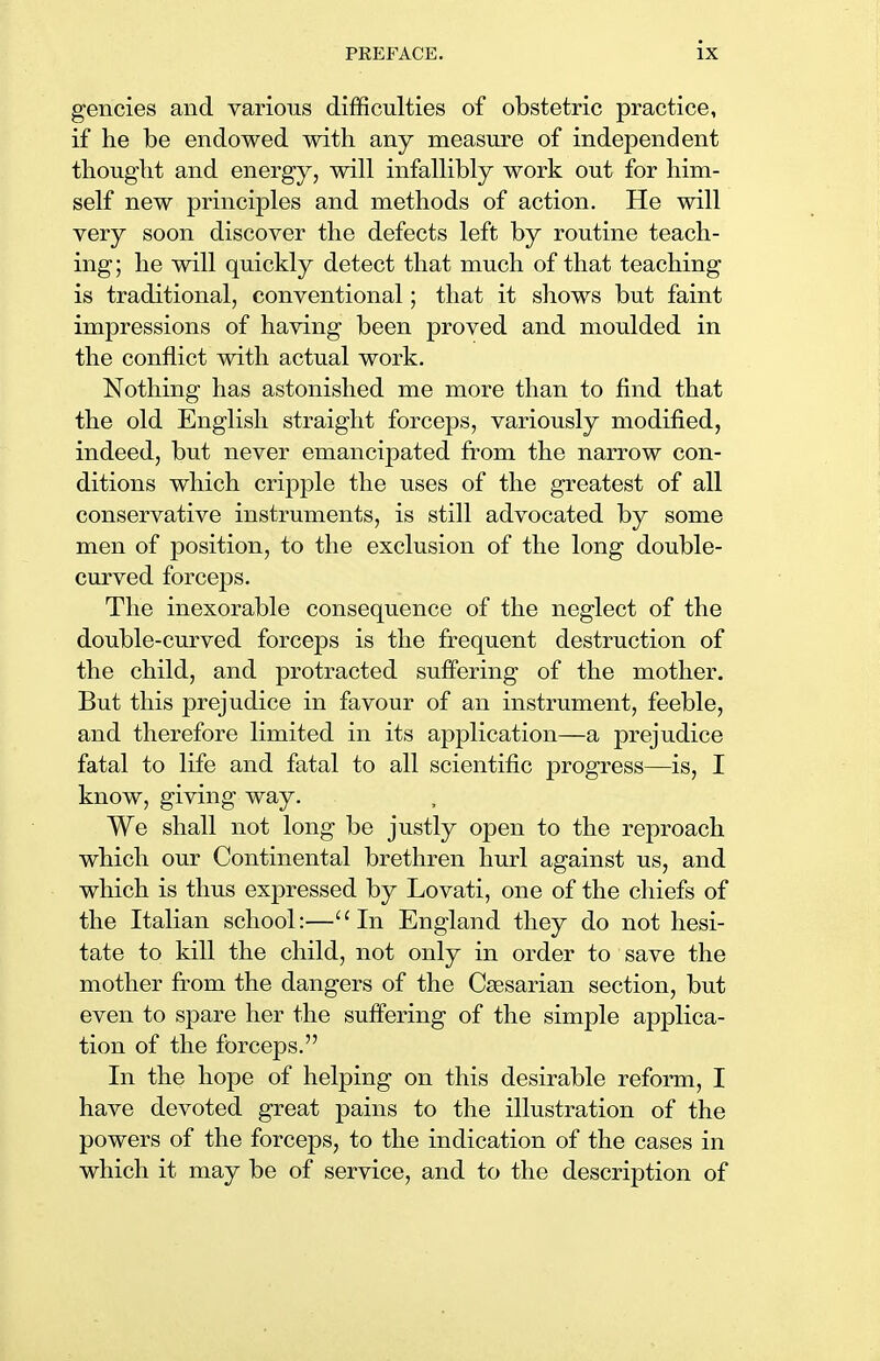 gencies and various difficulties of obstetric practice, if he be endowed with any measure of independent thought and energy, will infallibly work out for him- self new principles and methods of action. He will very soon discover the defects left by routine teach- ing; he will quickly detect that much of that teaching is traditional, conventional; that it shows but faint impressions of having been proved and moulded in the conflict with actual work. Nothing has astonished me more than to find that the old English straight forceps, variously modified, indeed, but never emancipated from the narrow con- ditions which cripple the uses of the greatest of all conservative instruments, is still advocated by some men of position, to the exclusion of the long double- curved forceps. The inexorable consequence of the neglect of the double-curved forceps is the frequent destruction of the child, and protracted suffering of the mother. But this prejudice in favour of an instrument, feeble, and therefore limited in its application—a prejudice fatal to life and fatal to all scientific progress—is, I know, giving way. We shall not long be justly open to the reproach which our Continental brethren hurl against us, and which is thus expressed by Lovati, one of the chiefs of the Italian school:—In England they do not hesi- tate to kill the child, not only in order to save the mother from the dangers of the Caesarian section, but even to spare her the suffering of the simple applica- tion of the forceps. In the hope of helping on this desirable reform, I have devoted great pains to the illustration of the powers of the forceps, to the indication of the cases in which it may be of service, and to the description of