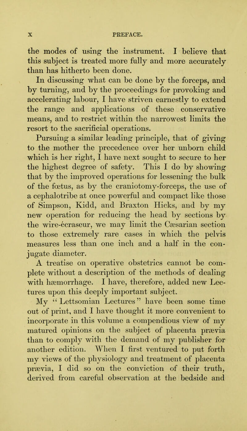 the modes of using the instrument. I believe that this subject is treated more fully and more accurately than has hitherto been done. In discussing what can be done by the forceps, and by turning, and by the proceedings for provoking and accelerating labour, I have striven earnestly to extend the range and applications of these conservative means, and to restrict within the narrowest limits the resort to the sacrificial operations. Pursuing a similar leading principle, that of giving to the mother the precedence over her unborn child which is her right, I have next sought to secure to her the highest degree of safety. This I do by showing that by the improved operations for lessening the bulk of the foetus, as by the craniotomy-forceps, the use of a cephalotribe at once powerful and compact like those of Simpson, Kidd, and Braxton Hicks, and by my new operation for reducing the head by sections by the wire-ecraseur, we may limit the Caesarian section to those extremely rare cases in which the pelvis measures less than one inch and a half in the con- jugate diameter. A treatise on operative obstetrics cannot be com- plete without a description of the methods of dealing with haemorrhage. I have, therefore, added new Lec- tures upon this deeply important subject. My  Lettsomian Lectures have been some time out of print, and I have thought it more convenient to incorporate in this volume a compendious view of my matured opinions on the subject of placenta praevia than to comply with the demand of my publisher for another edition. When I first ventured to put forth my views of the physiology and treatment of placenta praevia, I did so on the conviction of their truth, derived from careful observation at the bedside and