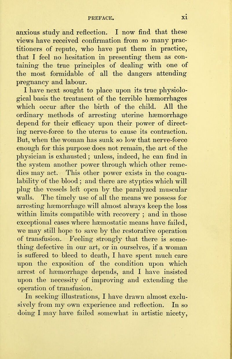 anxious study and reflection. I now find that these views have received confirmation from so many prac- titioners of repute, who have put them in practice, that I feel no hesitation in presenting them as con- taining the true principles of dealing with one of the most formidable of all the dangers attending pregnancy and labour. I have next sought to place upon its true physiolo- gical basis the treatment of the terrible haemorrhages which occur after the birth of the child. All the ordinary methods of arresting uterine haemorrhage depend for their efficacy upon their power of direct- ing nerve-force to the uterus to cause its contraction. But, when the woman has sunk so low that nerve-force enough for this purpose does not remain, the art of the physician is exhausted; unless, indeed, he can find in the system another power through which other reme- dies may act. This other power exists in the coagu- lability of the blood ; and there are styptics which will plug the vessels left open by the paralyzed muscular walls. The timely use of all the means we possess for arresting haemorrhage will almost always keep the loss within limits compatible with recovery ; and in those exceptional cases where haemostatic means have failed, we may still hope to save by the restorative operation of transfusion. Feeling strongly that there is some- thing defective in our art, or in ourselves, if a woman is suffered to bleed to death, I have spent much care upon the exposition of the condition upon which arrest of haemorrhage depends, and I have insisted upon the necessity of improving and extending the operation of transfusion. In seeking illustrations, I have drawn almost exclu- sively from my own experience and reflection. In so doing I may have failed somewhat in artistic nicety,