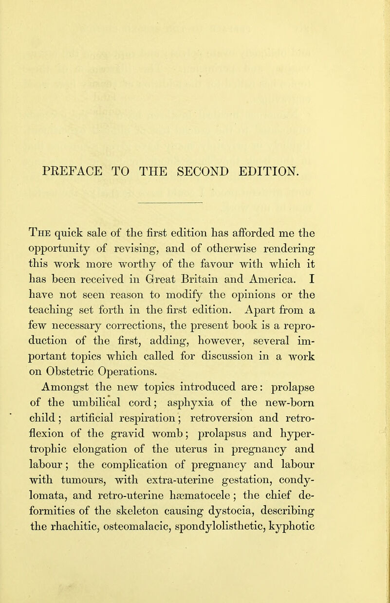 The quick sale of the first edition has afforded me the opportunity of revising, and of otherwise rendering this work more worthy of the favour with which it has been received in Great Britain and America. I have not seen reason to modify the opinions or the teaching set forth in the first edition. Apart from a few necessary corrections, the present book is a repro- duction of the first, adding, however, several im- portant topics which called for discussion in a work on Obstetric Operations. Amongst the new topics introduced are: prolapse of the umbilical cord; asphyxia of the new-born child; artificial respiration; retroversion and retro- flexion of the gravid womb; prolapsus and hyper- trophic elongation of the uterus in pregnancy and labour; the complication of pregnancy and labour with tumours, with extra-uterine gestation, condy- lomata, and retro-uterine hematocele; the chief de- formities of the skeleton causing dystocia, describing the rhachitic, osteomalacic, spondylolisthetic, kyphotic