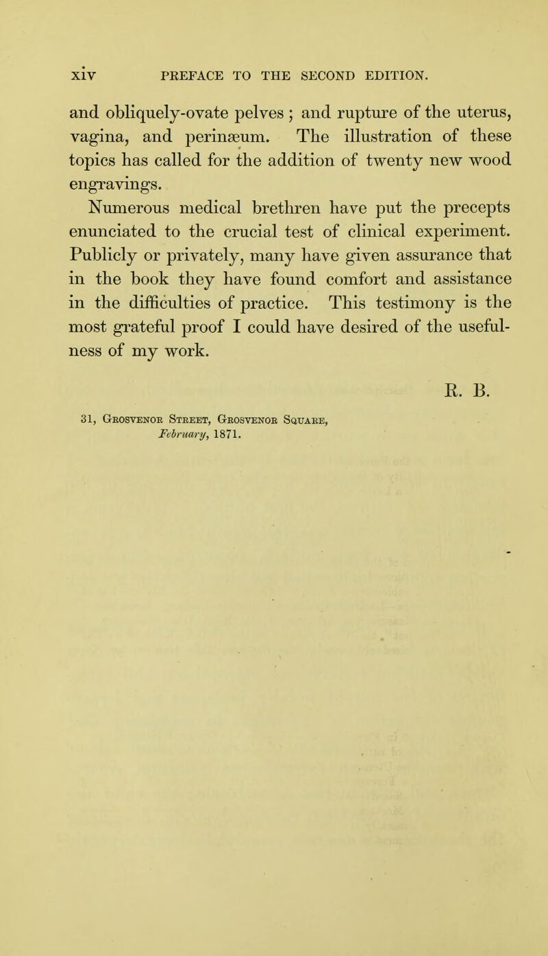 and obliquely-ovate pelves ; and rupture of the uterus, vagina, and perinseum. The illustration of these topics has called for the addition of twenty new wood engravings. Numerous medical brethren have put the precepts enunciated to the crucial test of clinical experiment. Publicly or privately, many have given assurance that in the book they have found comfort and assistance in the difficulties of practice. This testimony is the most grateful proof I could have desired of the useful- ness of my work. R. B. 31, Geosvenoe Steeet, Geosvenoe Squaee, February, 1871.