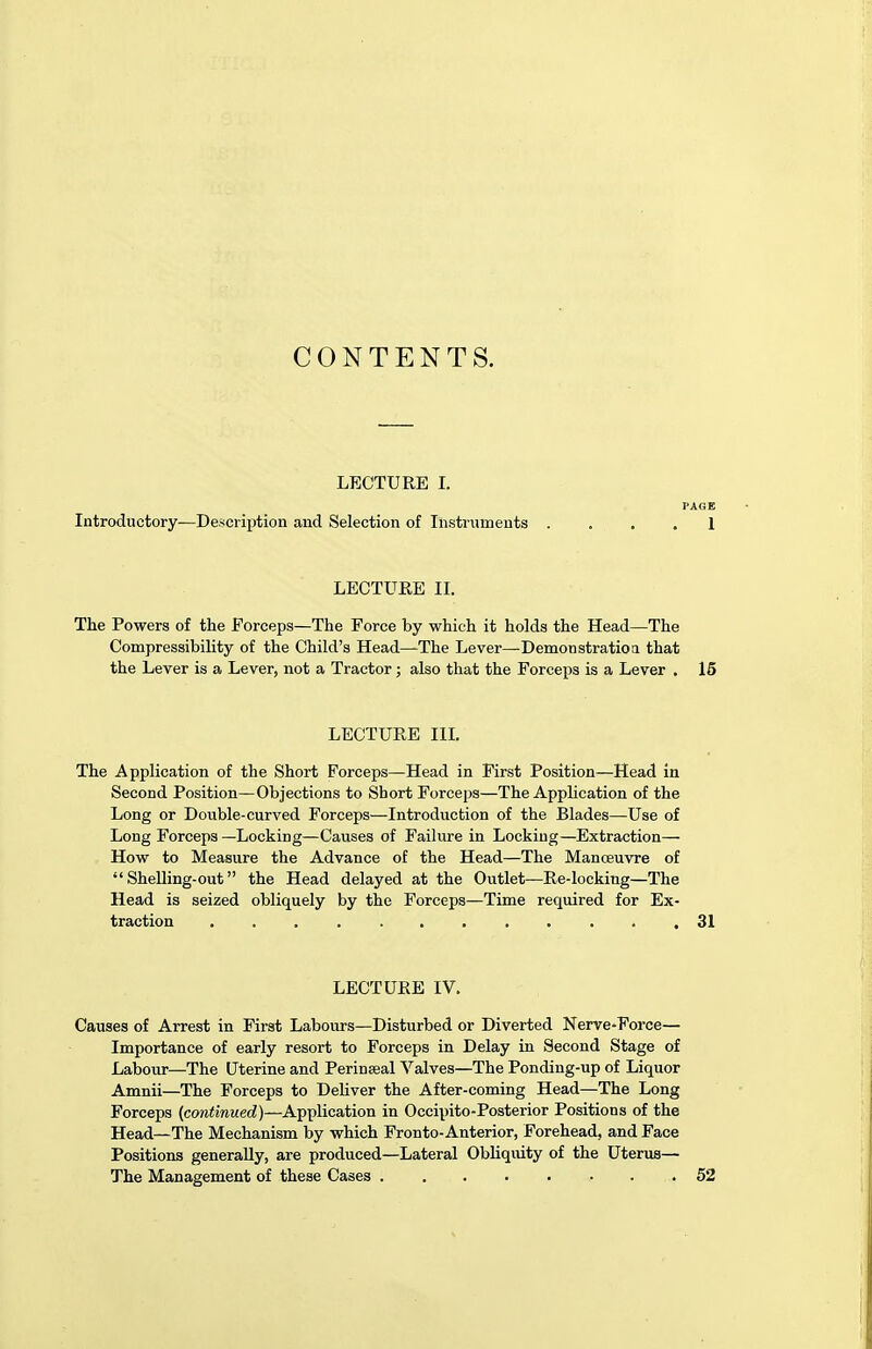 CONTENTS. LECTURE I. PAGE Introductory—Description and Selection of Instruments . . 1 LECTURE II. The Powers of the Forceps—The Force by which it holds the Head—The Compressibility of the Child's Head—The Lever—Demonstration that the Lever is a Lever, not a Tractor; also that the Forceps is a Lever . 15 LECTURE III. The Application of the Short Forceps—Head in First Position—Head in Second Position—Objections to Short Forceps—The Application of the Long or Double-curved Forceps—Introduction of the Blades—Use of Long Forceps —Locking—Causes of Failure in Locking—Extraction— How to Measure the Advance of the Head—The Manoeuvre of  Shelling-out the Head delayed at the Outlet—Re-locking—The Head is seized obliquely by the Forceps—Time required for Ex- traction 31 LECTURE IV. Causes of Arrest in First Labours—Disturbed or Diverted Nerve-Force— Importance of early resort to Forceps in Delay in Second Stage of Labour—The Uterine and Perineeal Valves—The Ponding-np of Liquor Amnii—The Forceps to Deliver the After-coming Head—The Long Forceps (continued)—Application in Occipito-Posterior Positions of the Head—The Mechanism by which Fronto-Anterior, Forehead, and Face Positions generally, are produced—Lateral Obliquity of the Uterus— The Management of these Cases 52