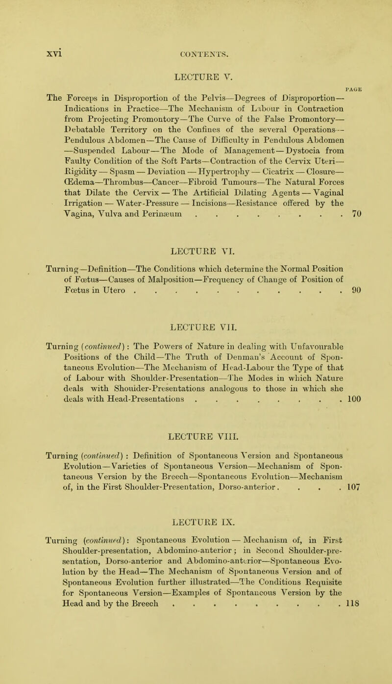 LECTURE V. PAGE The Forceps in Disproportion of the Pelvis—Degrees of Disproportion— Indications in Practice—The Mechanism of Labour in Contraction from Projecting Promontory—The Curve of the False Promontory—■ Debatable Territory on the Confines of the several Operations— Pendulous Abdomen—The Cause of Difficulty in Pendulous Abdomen —Suspended Labour—The Mode of Management — Dystocia from Faulty Condition of the Soft Parts—Contraction of the Cervix Uteri— Rigidity — Spasm — Deviation — Hypertrophy — Cicatrix — Closure— QSdema—Thrombus—Cancer—Fibroid Tumours—The Natural Forces that Dilate the Cervix — The Artificial Dilating Agents — Vaginal Irrigation — Water-Pressure — Incisions—Resistance offered by the Vagina, Vulva and Perinseuin ........ 70 LECTURE VI. Turning—Definition—The Conditions which determine the Normal Position of Foetus—Causes of Malposition—Frequency of Change of Position of Foetus in Utero 90 LECTURE VII. Turning (continued): The Powers of Nature in dealing with Unfavourable Positions of the Child—The Truth of Deumau's Account of Spon- taneous Evolution—The Mechanism of Head-Labour the Type of that of Labour with Shoulder-Presentation—The Modes in which Nature deals with Shoulder-Presentations analogous to those in which she deals with Head-Presentations ........ 100 LECTURE VIII. Turning (continued) : Definition of Spontaneous Version and Spontaneous Evolution—Varieties of Spontaneous Version—Mechanism of Spon- taneous Version by the Breech—Spontaneous Evolution—Mechanism of, in the First Shoulder-Presentation, Dorso-anterior. . . . 107 LECTURE IX. Turning (continued): Spontaneous Evolution — Mechanism of, in First Shoulder-presentation, Abdomino-auterior; in Second Shoulder-pre- sentation, Dorso-anterior and Abdomino-anterior—Spontaneous Evo- lution by the Head—The Mechanism of Spontaneous Version and of Spontaneous Evolution further illustrated—The Conditions Requisite for Spontaneous Version—Examples of Spontaneous Version by the Head and by the Breech 118