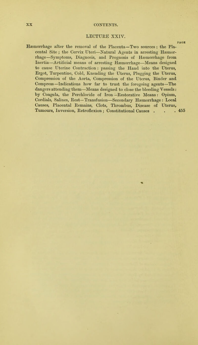 LECTURE XXIV. PAOE Haemorrhage after the removal of the Placenta—Two sources ; the Pla- cental Site ; the Cervix Uteri—Natural Agents in arresting Hemor- rhage—Symptoms, Diagnosis, and Prognosis of Haemorrhage from Inertia—Artificial means of arresting Haemorrhage—Means designed to cause Uterine Contraction : passing the Hand into the Uterus, Ergot, Turpentine, Cold, Kneading the Uterus, Plugging the Uterus, Compression of the Aorta, Compression of the Uterus, Binder and Compress—Indications how far to trust the foregoiug agents—The dangers attending them—Means designed to close the bleeding Vessels: by Coagula, the Perchloiide of Iron —Restorative Means: Opium, Cordials, Salines, Rest—Transfusion—Secondary Haemorrhage: Local Causes, Placental Remains, Clots, Thrombus, Disease of Uterus, Tumours, Inversion, Retroflexion ; Constitutional Causes . . . 455